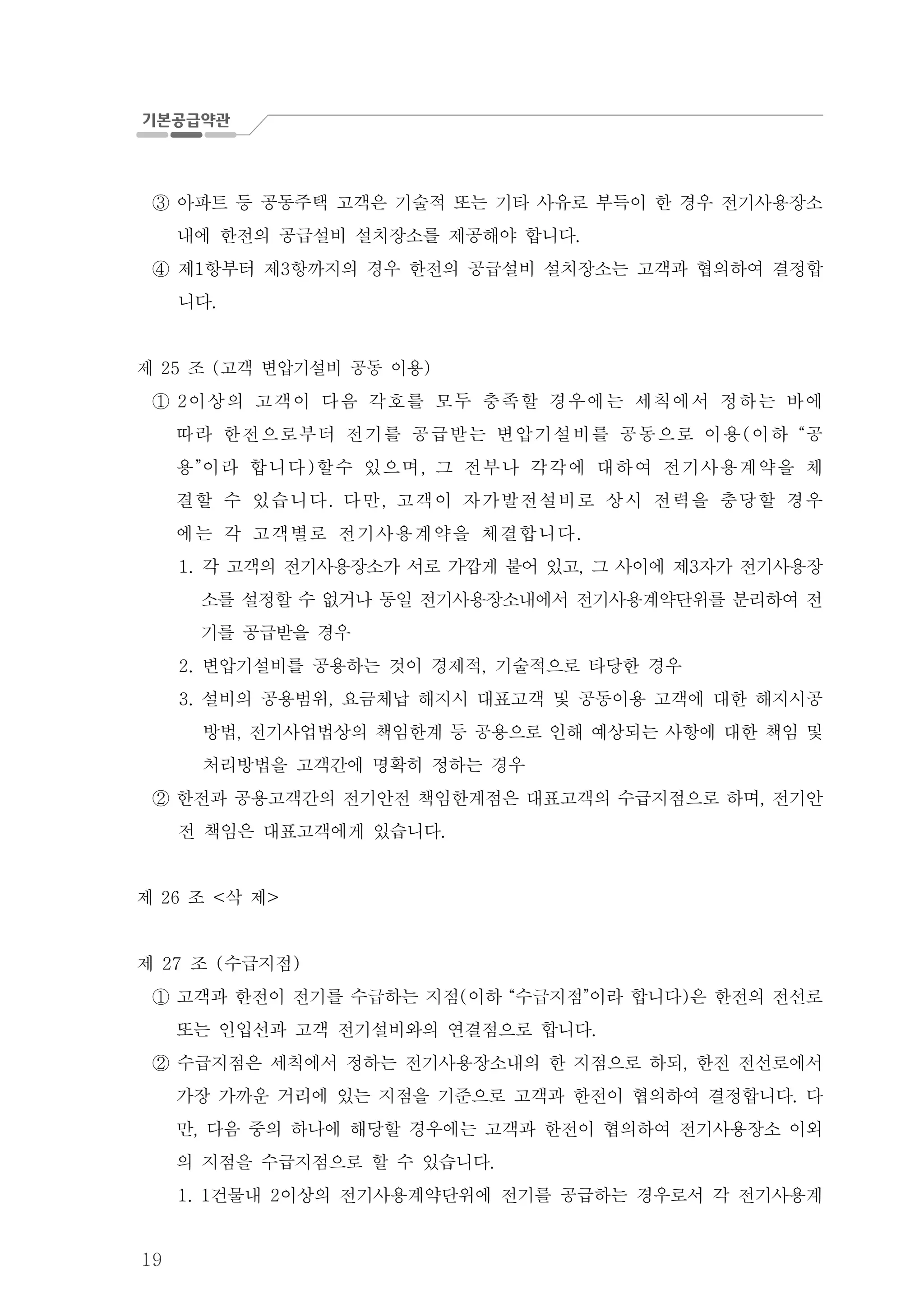 19
아파트 등 공동주택 고객은 기술적 또는 기타 사유로 부득이 한 경우 전기사용장소③
내에 한전의 공급설비 설치장소를 제공해야 합니다.
제 항부터 제 항까지의 경우 한전의 공급설비 설치장소는 고객과 협의하여 결정합1 3④
니다.
제 조 고객 변압기설비 공동 이용25 ( )
① 이상의 고객이 다음 각호를 모두 충족할 경우에는 세칙에서 정하는 바에2
따라 한전으로부터 전기를 공급받는 변압기설비를 공동으로 이용 이하 공( “
용 이라 합니다 할수 있으며 그 전부나 각각에 대하여 전기사용계약을 체” ) ,
결할 수 있습니다 다만 고객이 자가발전설비로 상시 전력을 충당할 경우. ,
에는 각 고객별로 전기사용계약을 체결합니다.
1. 각 고객의 전기사용장소가 서로 가깝게 붙어 있고 그 사이에 제 자가 전기사용장, 3
소를 설정할 수 없거나 동일 전기사용장소내에서 전기사용계약단위를 분리하여 전
기를 공급받을 경우
변압기설비를 공용하는 것이 경제적 기술적으로 타당한 경우2. ,
설비의 공용범위 요금체납 해지시 대표고객 및 공동이용 고객에 대한 해지시공3. ,
방법 전기사업법상의 책임한계 등 공용으로 인해 예상되는 사항에 대한 책임 및,
처리방법을 고객간에 명확히 정하는 경우
한전과 공용고객간의 전기안전 책임한계점은 대표고객의 수급지점으로 하며 전기안,②
전 책임은 대표고객에게 있습니다.
제 조 삭 제26 < >
제 조 수급지점27 ( )
고객과 한전이 전기를 수급하는 지점 이하 수급지점 이라 합니다 은 한전의 전선로( “ ” )①
또는 인입선과 고객 전기설비와의 연결점으로 합니다.
수급지점은 세칙에서 정하는 전기사용장소내의 한 지점으로 하되 한전 전선로에서,②
가장 가까운 거리에 있는 지점을 기준으로 고객과 한전이 협의하여 결정합니다 다.
만 다음 중의 하나에 해당할 경우에는 고객과 한전이 협의하여 전기사용장소 이외,
의 지점을 수급지점으로 할 수 있습니다.
건물내 이상의 전기사용계약단위에 전기를 공급하는 경우로서 각 전기사용계1. 1 2
 