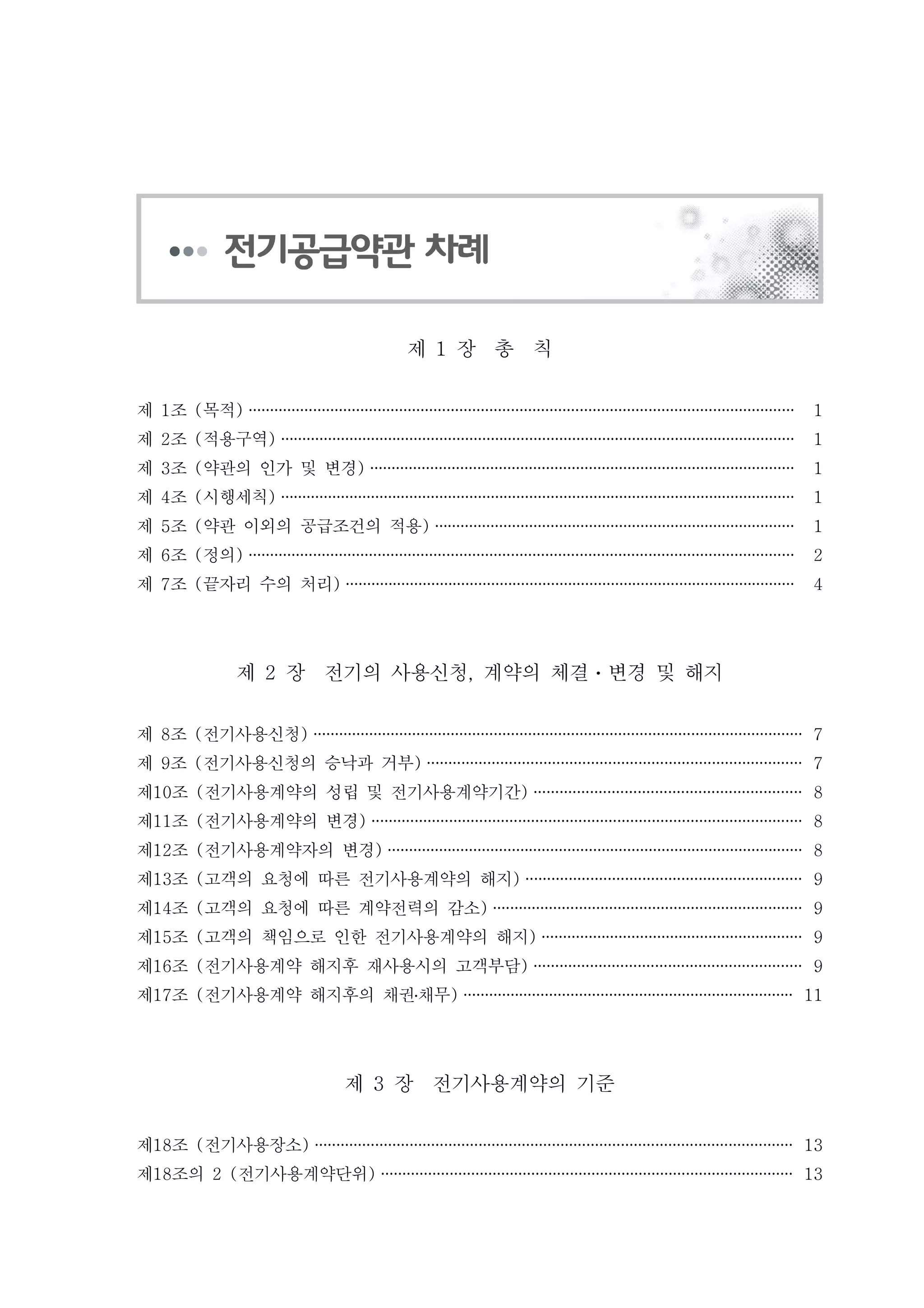 제 장 총 칙1
제 조 목적1 ( ) ······························································································································· 1
제 조 적용구역2 ( ) ························································································································ 1
제 조 약관의 인가 및 변경3 ( ) ··································································································· 1
제 조 시행세칙4 ( ) ························································································································ 1
제 조 약관 이외의 공급조건의 적용5 ( ) ···················································································· 1
제 조 정의6 ( ) ······························································································································· 2
제 조 끝자리 수의 처리7 ( ) ········································································································· 4
제 장 전기의 사용신청 계약의 체결 변경 및 해지2 , ㆍ
제 조 전기사용신청8 ( ) ·················································································································· 7
제 조 전기사용신청의 승낙과 거부9 ( ) ······················································································· 7
제 조 전기사용계약의 성립 및 전기사용계약기간10 ( ) ······························································ 8
제 조 전기사용계약의 변경11 ( ) ···································································································· 8
제 조 전기사용계약자의 변경12 ( ) ································································································· 8
제 조 고객의 요청에 따른 전기사용계약의 해지13 ( ) ································································ 9
제 조 고객의 요청에 따른 계약전력의 감소14 ( ) ········································································ 9
제 조 고객의 책임으로 인한 전기사용계약의 해지15 ( ) ····························································· 9
제 조 전기사용계약 해지후 재사용시의 고객부담16 ( ) ······························································ 9
제 조 전기사용계약 해지후의 채권채무17 ( )․ ············································································· 11
제 장 전기사용계약의 기준3
제 조 전기사용장소18 ( ) ··············································································································· 13
제 조의 전기사용계약단위18 2 ( ) ································································································ 13
 