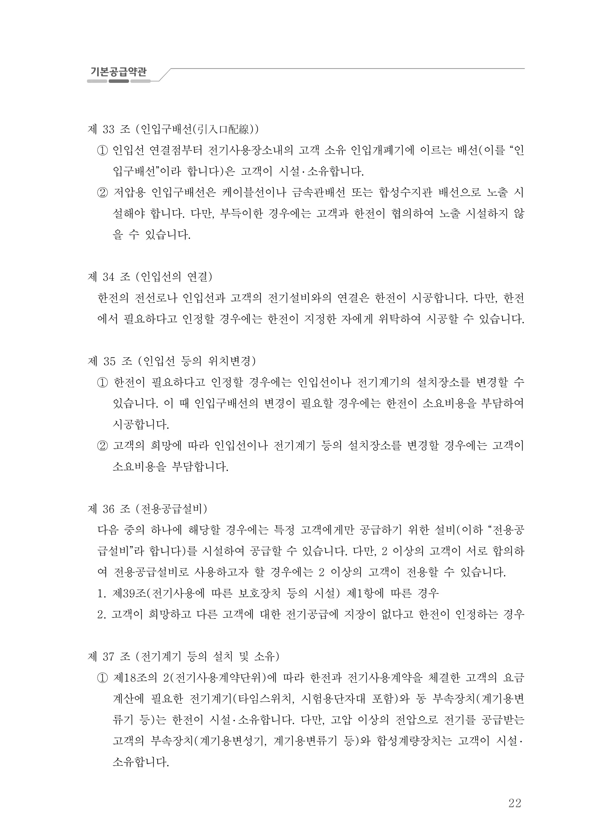22
제 조 인입구배선33 ( ( ))引入口配線
인입선 연결점부터 전기사용장소내의 고객 소유 인입개폐기에 이르는 배선 이를 인( “①
입구배선 이라 합니다 은 고객이 시설” ) ․ 소유합니다.
저압용 인입구배선은 케이블선이나 금속관배선 또는 합성수지관 배선으로 노출 시②
설해야 합니다 다만 부득이한 경우에는 고객과 한전이 협의하여 노출 시설하지 않. ,
을 수 있습니다.
제 조 인입선의 연결34 ( )
한전의 전선로나 인입선과 고객의 전기설비와의 연결은 한전이 시공합니다 다만 한전. ,
에서 필요하다고 인정할 경우에는 한전이 지정한 자에게 위탁하여 시공할 수 있습니다.
제 조 인입선 등의 위치변경35 ( )
한전이 필요하다고 인정할 경우에는 인입선이나 전기계기의 설치장소를 변경할 수①
있습니다 이 때 인입구배선의 변경이 필요할 경우에는 한전이 소요비용을 부담하여.
시공합니다.
고객의 희망에 따라 인입선이나 전기계기 등의 설치장소를 변경할 경우에는 고객이②
소요비용을 부담합니다.
제 조 전용공급설비36 ( )
다음 중의 하나에 해당할 경우에는 특정 고객에게만 공급하기 위한 설비 이하 전용공( “
급설비 라 합니다 를 시설하여 공급할 수 있습니다 다만 이상의 고객이 서로 합의하” ) . , 2
여 전용공급설비로 사용하고자 할 경우에는 이상의 고객이 전용할 수 있습니다2 .
제 조 전기사용에 따른 보호장치 등의 시설 제 항에 따른 경우1. 39 ( ) 1
고객이 희망하고 다른 고객에 대한 전기공급에 지장이 없다고 한전이 인정하는 경우2.
제 조 전기계기 등의 설치 및 소유37 ( )
제 조의 전기사용계약단위 에 따라 한전과 전기사용계약을 체결한 고객의 요금18 2( )①
계산에 필요한 전기계기 타임스위치 시험용단자대 포함 와 동 부속장치 계기용변( , ) (
류기 등 는 한전이 시설) ․ 소유합니다 다만 고압 이상의 전압으로 전기를 공급받는. ,
고객의 부속장치 계기용변성기 계기용변류기 등 와 합성계량장치는 고객이 시설( , ) ․
소유합니다.
 