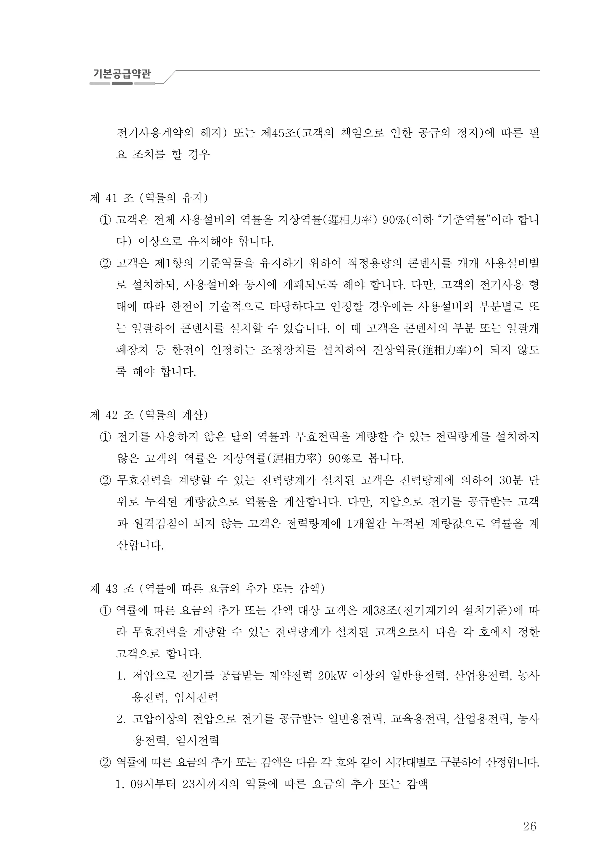 26
전기사용계약의 해지 또는 제 조 고객의 책임으로 인한 공급의 정지 에 따른 필) 45 ( )
요 조치를 할 경우
제 조 역률의 유지41 ( )
고객은 전체 사용설비의 역률을 지상역률 이하 기준역률 이라 합니( ) 90%( “ ”遲相力率①
다 이상으로 유지해야 합니다) .
고객은 제 항의 기준역률을 유지하기 위하여 적정용량의 콘덴서를 개개 사용설비별1②
로 설치하되 사용설비와 동시에 개폐되도록 해야 합니다 다만 고객의 전기사용 형, . ,
태에 따라 한전이 기술적으로 타당하다고 인정할 경우에는 사용설비의 부분별로 또
는 일괄하여 콘덴서를 설치할 수 있습니다 이 때 고객은 콘덴서의 부분 또는 일괄개.
폐장치 등 한전이 인정하는 조정장치를 설치하여 진상역률 이 되지 않도( )進相力率
록 해야 합니다.
제 조 역률의 계산42 ( )
① 전기를 사용하지 않은 달의 역률과 무효전력을 계량할 수 있는 전력량계를 설치하지
않은 고객의 역률은 지상역률 로 봅니다( ) 90% .遲相力率
② 무효전력을 계량할 수 있는 전력량계가 설치된 고객은 전력량계에 의하여 분 단30
위로 누적된 계량값으로 역률을 계산합니다 다만 저압으로 전기를 공급받는 고객. ,
과 원격검침이 되지 않는 고객은 전력량계에 개월간 누적된 계량값으로 역률을 계1
산합니다.
제 조 역률에 따른 요금의 추가 또는 감액43 ( )
역률에 따른 요금의 추가 또는 감액 대상 고객은 제 조 전기계기의 설치기준 에 따38 ( )①
라 무효전력을 계량할 수 있는 전력량계가 설치된 고객으로서 다음 각 호에서 정한
고객으로 합니다.
1. 저압으로 전기를 공급받는 계약전력 이상의 일반용전력 산업용전력 농사20kW , ,
용전력 임시전력,
2. 고압이상의 전압으로 전기를 공급받는 일반용전력 교육용전력 산업용전력 농사, , ,
용전력 임시전력,
② 역률에 따른 요금의 추가 또는 감액은 다음 각 호와 같이 시간대별로 구분하여 산정합니다.
시부터 시까지의 역률에 따른 요금의 추가 또는 감액1. 09 23
 