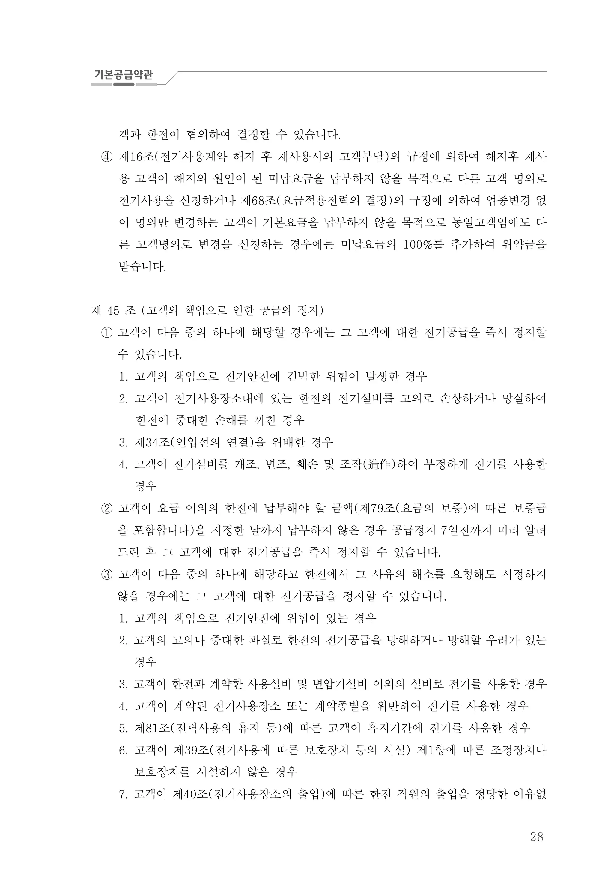 28
객과 한전이 협의하여 결정할 수 있습니다.
④ 제 조 전기사용계약 해지 후 재사용시의 고객부담 의 규정에 의하여 해지후 재사16 ( )
용 고객이 해지의 원인이 된 미납요금을 납부하지 않을 목적으로 다른 고객 명의로
전기사용을 신청하거나 제 조 요금적용전력의 결정 의 규정에 의하여 업종변경 없68 ( )
이 명의만 변경하는 고객이 기본요금을 납부하지 않을 목적으로 동일고객임에도 다
른 고객명의로 변경을 신청하는 경우에는 미납요금의 를 추가하여 위약금을100%
받습니다.
제 조 고객의 책임으로 인한 공급의 정지45 ( )
고객이 다음 중의 하나에 해당할 경우에는 그 고객에 대한 전기공급을 즉시 정지할①
수 있습니다.
고객의 책임으로 전기안전에 긴박한 위험이 발생한 경우1.
2. 고객이 전기사용장소내에 있는 한전의 전기설비를 고의로 손상하거나 망실하여
한전에 중대한 손해를 끼친 경우
제 조 인입선의 연결 을 위배한 경우3. 34 ( )
고객이 전기설비를 개조 변조 훼손 및 조작 하여 부정하게 전기를 사용한4. , , ( )造作
경우
고객이 요금 이외의 한전에 납부해야 할 금액 제 조 요금의 보증 에 따른 보증금( 79 ( )②
을 포함합니다 을 지정한 날까지 납부하지 않은 경우 공급정지 일전까지 미리 알려) 7
드린 후 그 고객에 대한 전기공급을 즉시 정지할 수 있습니다.
고객이 다음 중의 하나에 해당하고 한전에서 그 사유의 해소를 요청해도 시정하지③
않을 경우에는 그 고객에 대한 전기공급을 정지할 수 있습니다.
고객의 책임으로 전기안전에 위험이 있는 경우1.
고객의 고의나 중대한 과실로 한전의 전기공급을 방해하거나 방해할 우려가 있는2.
경우
고3. 객이 한전과 계약한 사용설비 및 변압기설비 이외의 설비로 전기를 사용한 경우
고객이 계약된 전기사용장소 또는 계약종별을 위반하여 전기를 사용한 경우4.
제 조 전력사용의 휴지 등 에 따른 고객이 휴지기간에 전기를 사용한 경우5. 81 ( )
고객이 제 조 전기사용에 따른 보호장치 등의 시설 제 항에 따른 조정장치나6. 39 ( ) 1
보호장치를 시설하지 않은 경우
고객이 제 조 전기사용장소의 출입 에 따른 한전 직원의 출입을 정당한 이유없7. 40 ( )
 