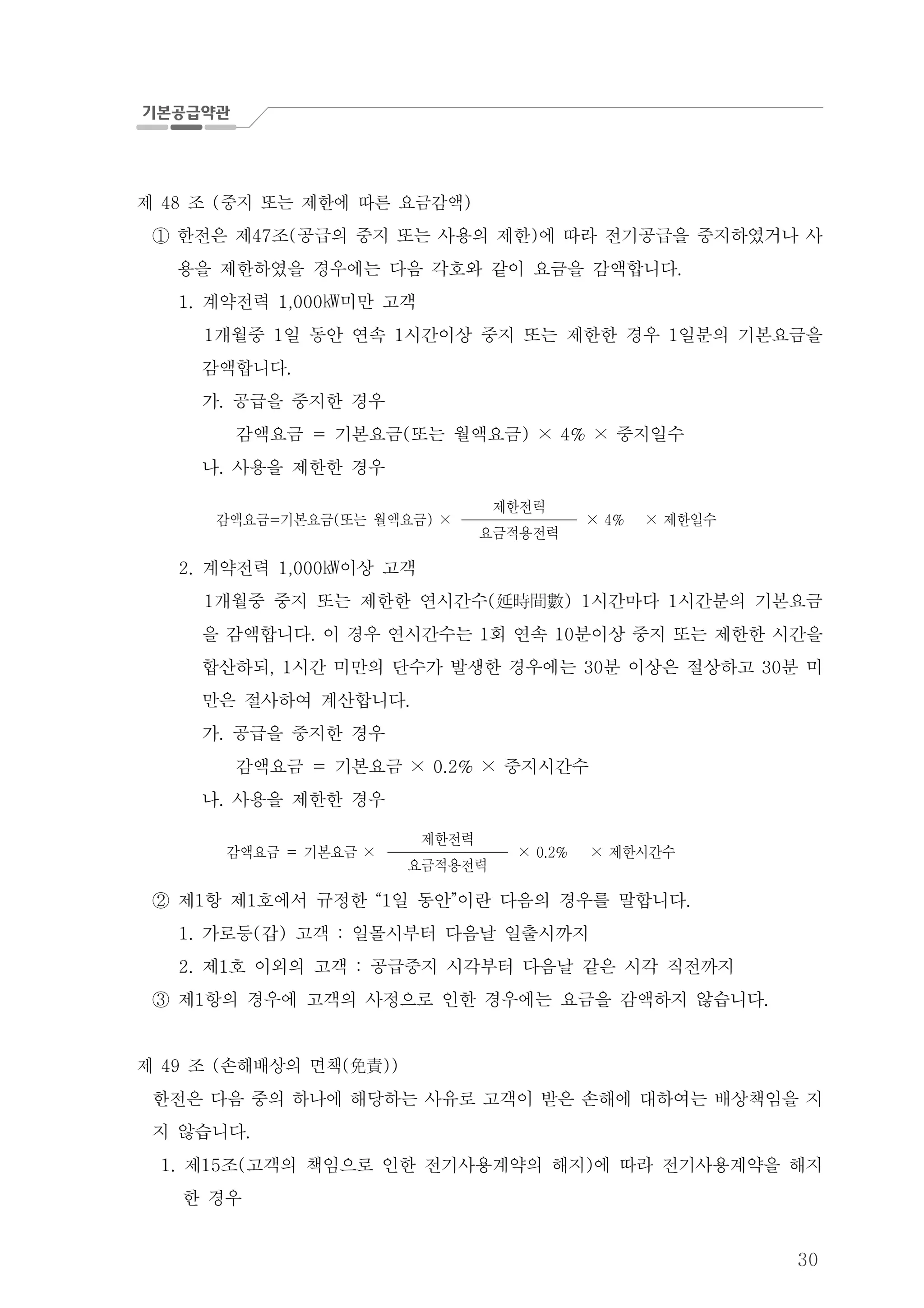 30
제 조 중지 또는 제한에 따른 요금감액48 ( )
한전은 제 조 공급의 중지 또는 사용의 제한 에 따라 전기공급을 중지하였거나 사47 ( )①
용을 제한하였을 경우에는 다음 각호와 같이 요금을 감액합니다.
계약전력 미만 고객1. 1,000㎾
개월중 일 동안 연속 시간이상 중지 또는 제한한 경우 일분의 기본요금을1 1 1 1
감액합니다.
가 공급을 중지한 경우.
감액요금 기본요금 또는 월액요금 중지일수= ( ) × 4% ×
나 사용을 제한한 경우.
감액요금 기본요금 또는 월액요금= ( ) ×
제한전력
× 4% 제한일수×
요금적용전력
계약전력 이상 고객2. 1,000㎾
개월중 중지 또는 제한한 연시간수 시간마다 시간분의 기본요금1 ( ) 1 1延時間數
을 감액합니다 이 경우 연시간수는 회 연속 분이상 중지 또는 제한한 시간을. 1 10
합산하되 시간 미만의 단수가 발생한 경우에는 분 이상은 절상하고 분 미, 1 30 30
만은 절사하여 계산합니다.
가 공급을 중지한 경우.
감액요금 기본요금 중지시간수= × 0.2% ×
나 사용을 제한한 경우.
감액요금 기본요금= ×
제한전력
× 0.2% 제한시간수×
요금적용전력
제 항 제 호에서 규정한 일 동안 이란 다음의 경우를 말합니다1 1 “1 ” .②
가로등 갑 고객 일몰시부터 다음날 일출시까지1. ( ) :
제 호 이외의 고객 공급중지 시각부터 다음날 같은 시각 직전까지2. 1 :
제 항의 경우에 고객의 사정으로 인한 경우에는 요금을 감액하지 않습니다1 .③
제 조 손해배상의 면책49 ( ( ))免責
한전은 다음 중의 하나에 해당하는 사유로 고객이 받은 손해에 대하여는 배상책임을 지
지 않습니다.
제 조 고객의 책임으로 인한 전기사용계약의 해지 에 따라 전기사용계약을 해지1. 15 ( )
한 경우
 
