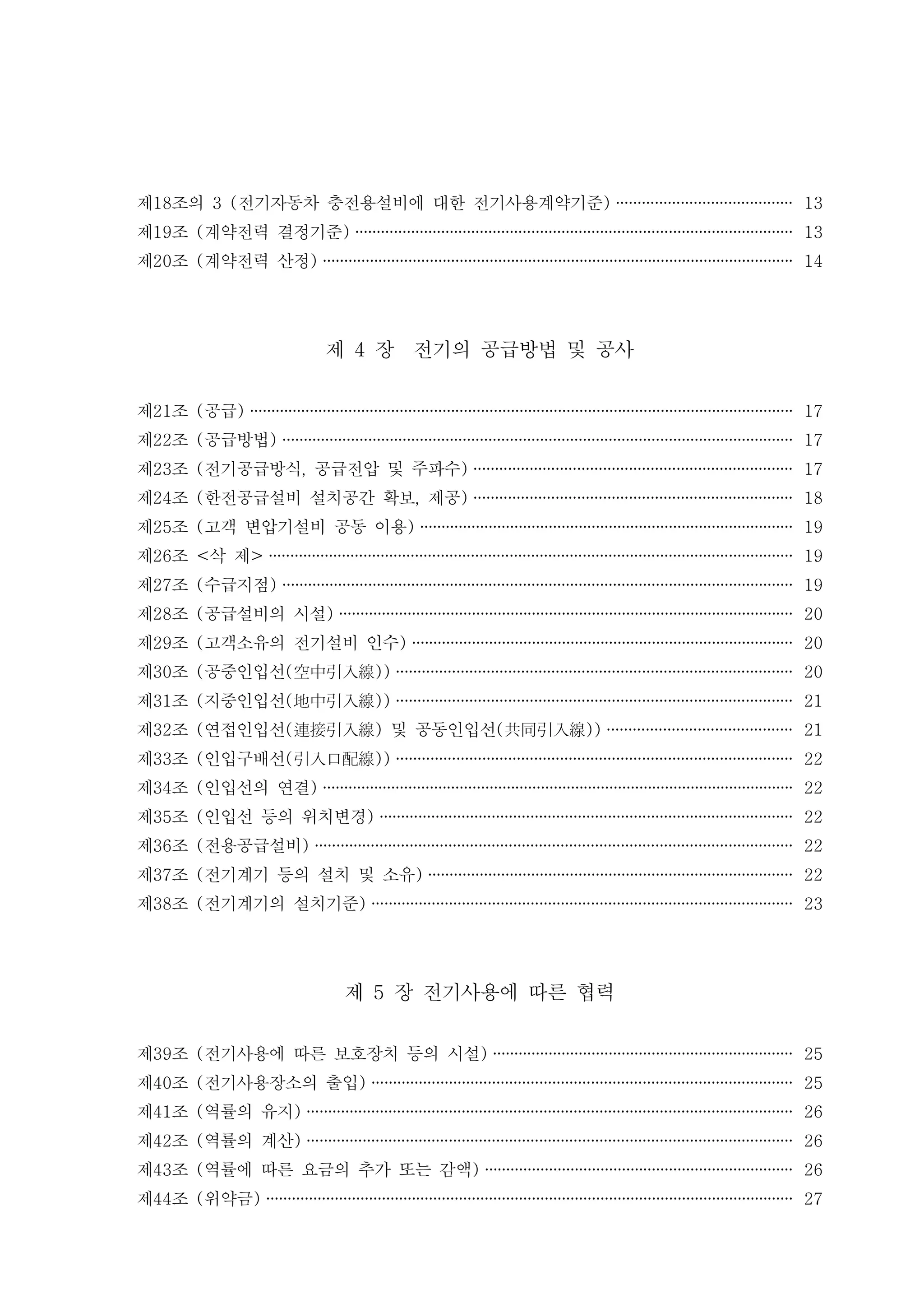 제 조의18 전기자동차 충전용설비에 대한 전기사용계약기준3 ( ) ········································· 13
제 조 계약전력 결정기준19 ( ) ······································································································ 13
제 조 계약전력 산정20 ( ) ·············································································································· 14
제 장 전기의 공급방법 및 공사4
제 조 공급21 ( ) ······························································································································· 17
제 조 공급방법22 ( ) ······················································································································· 17
제 조 전기공급방식 공급전압 및 주파수23 ( , ) ·········································································· 17
제 조 한전공급설비 설치공간 확보 제공24 ( , ) ·········································································· 18
제 조 고객 변압기설비 공동 이용25 ( ) ······················································································· 19
제 조 삭 제26 < > ·························································································································· 19
제 조 수급지점27 ( ) ······················································································································· 19
제 조 공급설비의 시설28 ( ) ·········································································································· 20
제 조 고객소유의 전기설비 인수29 ( ) ························································································· 20
제 조 공중인입선30 ( ( ))空中引入線 ···························································································· 20
제 조 지중인입선31 ( ( ))地中引入線 ···························································································· 21
제 조 연접인입선 및 공동인입선32 ( ( ) ( ))連接引入線 共同引入線 ··········································· 21
제 조 인입구배선33 ( ( ))引入口配線 ···························································································· 22
제 조 인입선의 연결34 ( ) ·············································································································· 22
제 조 인입선 등의 위치변경35 ( ) ································································································ 22
제 조 전용공급설비36 ( ) ··············································································································· 22
제 조 전기계기 등의 설치 및 소유37 ( ) ····················································································· 22
제 조 전기계기의 설치기준38 ( ) ·································································································· 23
제 장 전기사용에 따른 협력5
제 조 전기사용에 따른 보호장치 등의 시설39 ( ) ······································································ 25
제 조 전기사용장소의 출입40 ( ) ·································································································· 25
제 조 역률의 유지41 ( ) ················································································································· 26
제 조 역률의 계산42 ( ) ················································································································· 26
제 조 역률에 따른 요금의 추가 또는 감액43 ( ) ········································································ 26
제 조 위약금44 ( ) ··························································································································· 27
 
