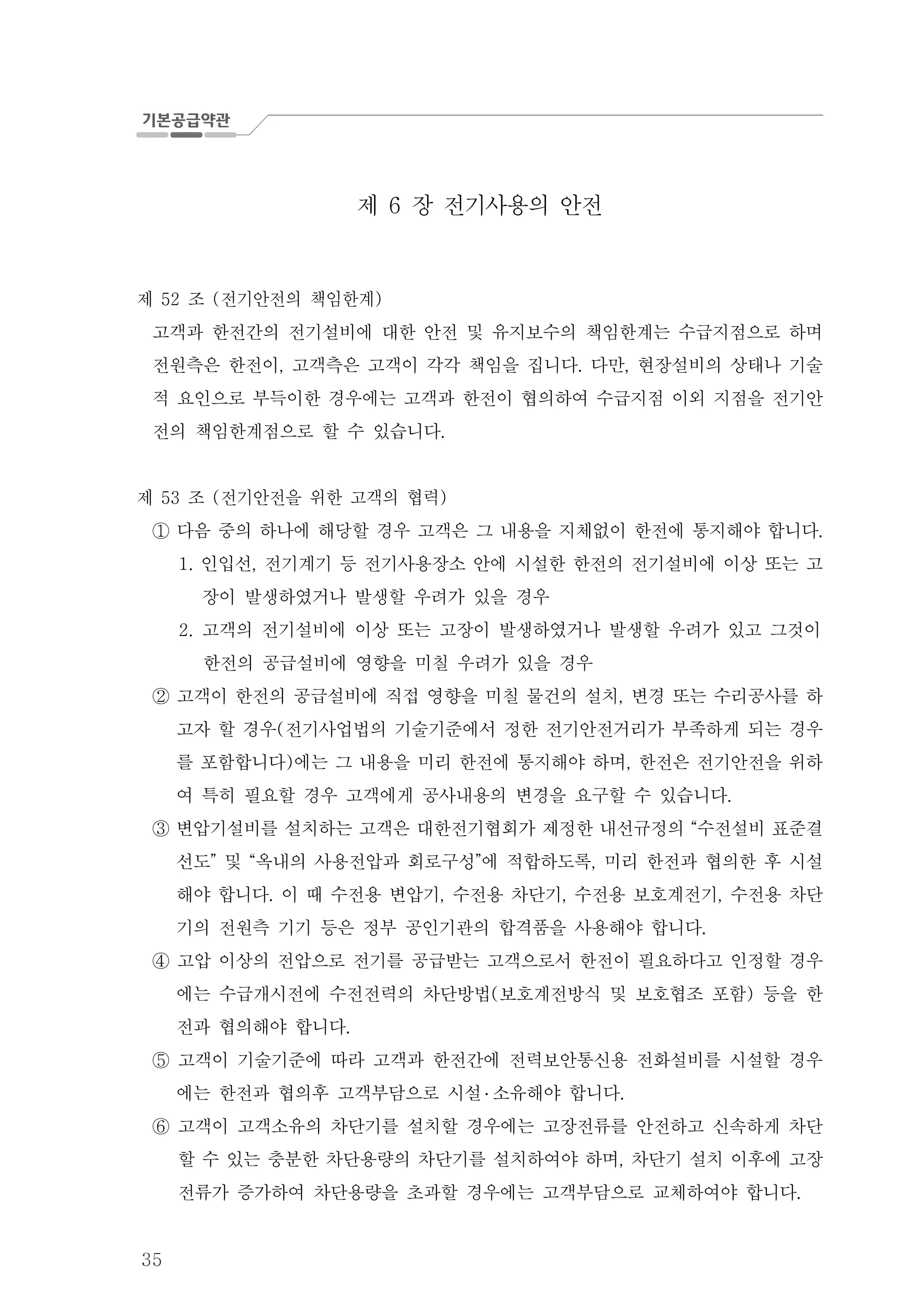 35
제 장 전기사용의 안전6
제 조 전기안전의 책임한계52 ( )
고객과 한전간의 전기설비에 대한 안전 및 유지보수의 책임한계는 수급지점으로 하며
전원측은 한전이 고객측은 고객이 각각 책임을 집니다 다만 현장설비의 상태나 기술, . ,
적 요인으로 부득이한 경우에는 고객과 한전이 협의하여 수급지점 이외 지점을 전기안
전의 책임한계점으로 할 수 있습니다.
제 조 전기안전을 위한 고객의 협력53 ( )
다음 중의 하나에 해당할 경우 고객은 그 내용을 지체없이 한전에 통지해야 합니다.①
인입선 전기계기 등 전기사용장소 안에 시설한 한전의 전기설비에 이상 또는 고1. ,
장이 발생하였거나 발생할 우려가 있을 경우
고객의 전기설비에 이상 또는 고장이 발생하였거나 발생할 우려가 있고 그것이2.
한전의 공급설비에 영향을 미칠 우려가 있을 경우
고객이 한전의 공급설비에 직접 영향을 미칠 물건의 설치 변경 또는 수리공사를 하,②
고자 할 경우 전기사업법의 기술기준에서 정한 전기안전거리가 부족하게 되는 경우(
를 포함합니다 에는 그 내용을 미리 한전에 통지해야 하며 한전은 전기안전을 위하) ,
여 특히 필요할 경우 고객에게 공사내용의 변경을 요구할 수 있습니다.
변압기설비를 설치하는 고객은 대한전기협회가 제정한 내선규정의 수전설비 표준결“③
선도 및 옥내의 사용전압과 회로구성 에 적합하도록 미리 한전과 협의한 후 시설” “ ” ,
해야 합니다 이 때 수전용 변압기 수전용 차단기 수전용 보호계전기 수전용 차단. , , ,
기의 전원측 기기 등은 정부 공인기관의 합격품을 사용해야 합니다.
고압 이상의 전압으로 전기를 공급받는 고객으로서 한전이 필요하다고 인정할 경우④
에는 수급개시전에 수전전력의 차단방법 보호계전방식 및 보호협조 포함 등을 한( )
전과 협의해야 합니다.
고객이 기술기준에 따라 고객과 한전간에 전력보안통신용 전화설비를 시설할 경우⑤
에는 한전과 협의후 고객부담으로 시설 ․ 소유해야 합니다.
고객이 고객소유의 차단기를 설치할 경우에는 고장전류를 안전하고 신속하게 차단⑥
할 수 있는 충분한 차단용량의 차단기를 설치하여야 하며 차단기 설치 이후에 고장,
전류가 증가하여 차단용량을 초과할 경우에는 고객부담으로 교체하여야 합니다.
 