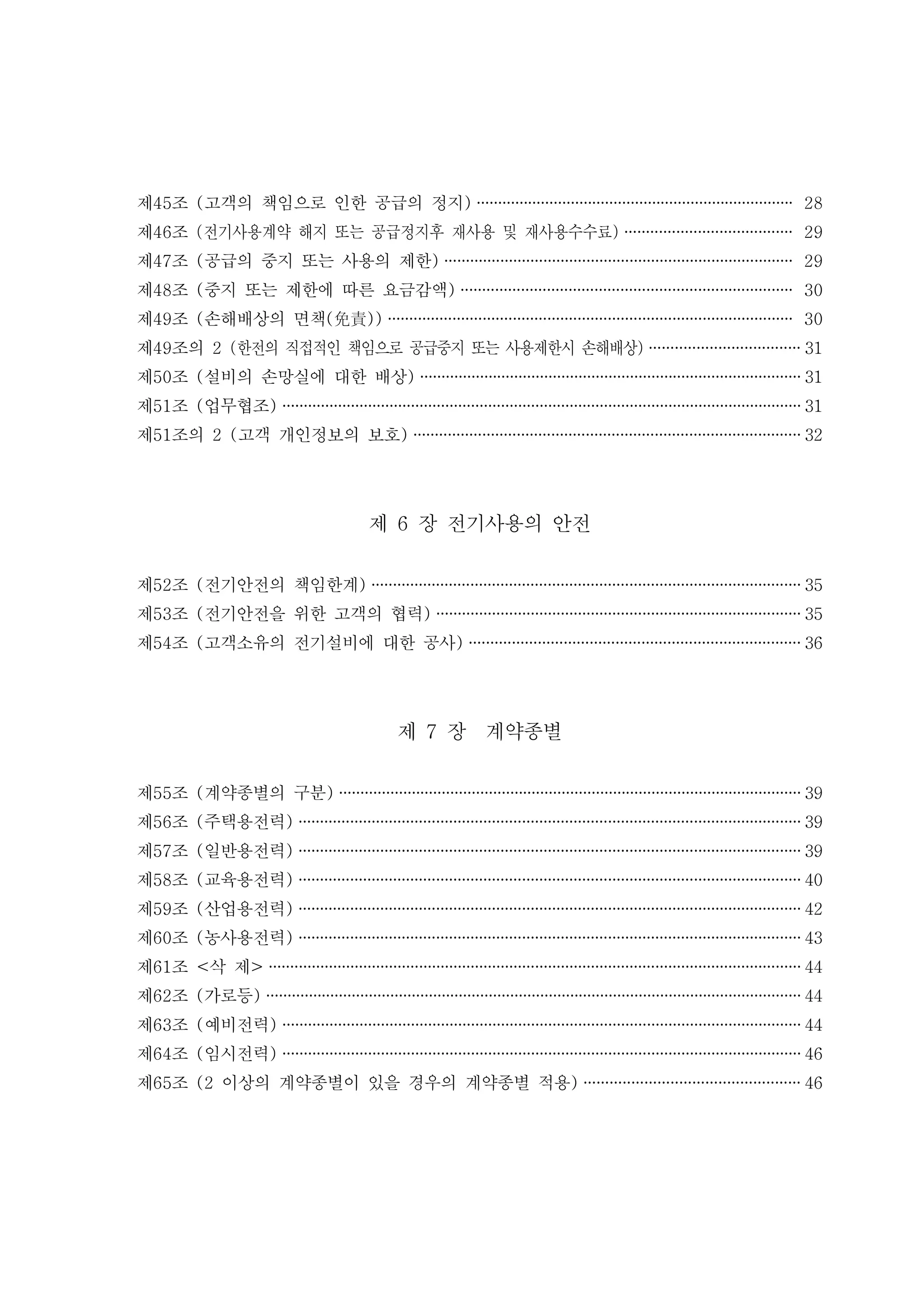 제 조 고객의 책임으로 인한 공급의 정지45 ( ) ·········································································· 28
제 조46 전기사용계약 해지 또는 공급정지후 재사용 및 재사용수수료( ) ······································· 29
제 조 공급의 중지 또는 사용의 제한47 ( ) ················································································· 29
제 조 중지 또는 제한에 따른 요금감액48 ( ) ············································································· 30
제 조 손해배상의 면책49 ( ( ))免責 ······························································································ 30
제 조의49 2 한전의 직접적인 책임으로 공급중지 또는 사용제한시 손해배상( ) ··································· 31
제 조 설비의 손망실에 대한 배상50 ( ) ························································································· 31
제 조 업무협조51 ( ) ·························································································································31
제 조의 고객 개인정보의 보호51 2 ( ) ·························································································· 32
제 장 전기사용의 안전6
제 조 전기안전의 책임한계52 ( ) ···································································································· 35
제 조 전기안전을 위한 고객의 협력53 ( ) ····················································································· 35
제 조 고객소유의 전기설비에 대한 공사54 ( ) ············································································· 36
제 장 계약종별7
제 조 계약종별의 구분55 ( ) ············································································································ 39
제 조 주택용전력56 ( ) ····················································································································· 39
제 조 일반용전력57 ( ) ····················································································································· 39
제 조 교육용전력58 ( ) ····················································································································· 40
제 조 산업용전력59 ( ) ····················································································································· 42
제 조 농사용전력60 ( ) ····················································································································· 43
제 조 삭 제61 < > ····························································································································44
제 조 가로등62 ( ) ·····························································································································44
제 조 예비전력63 ( ) ·························································································································44
제 조 임시전력64 ( ) ·························································································································46
제 조 이상의 계약종별이 있을 경우의 계약종별 적용65 (2 ) ·················································· 46
 