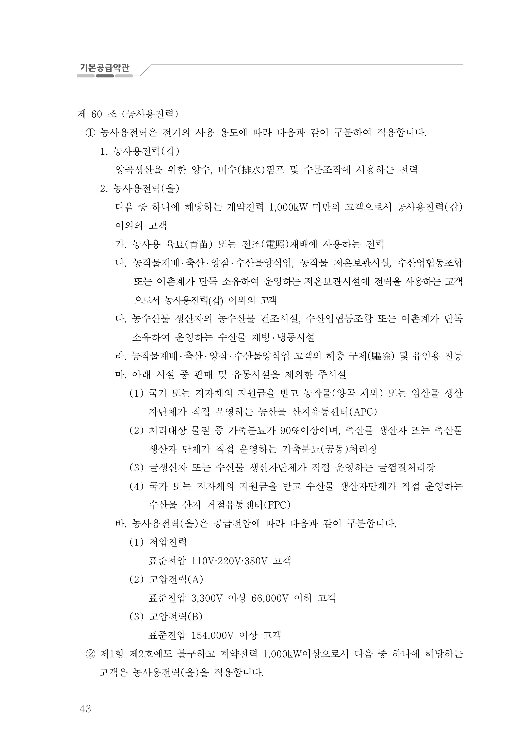 43
제 조 농사용전력60 ( )
농사용전력은 전기의 사용 용도에 따라 다음과 같이 구분하여 적용합니다.①
농사용전력 갑1. ( )
양곡생산을 위한 양수 배수 펌프 및 수문조작에 사용하는 전력, ( )排水
농사용전력 을2. ( )
다음 중 하나에 해당하는 계약전력 미만의 고객으로서 농사용전력 갑1,000kW ( )
이외의 고객
가 농사용 육묘 또는 전조 재배에 사용하는 전력. ( ) ( )育苗 電照
나. 농작물재배 ․ 축산 ․ 양잠 ․ 수산물양식업, 농작물 저온보관시설 수산업협동조합
또는 어촌계가 단독 소유하여 운영하는 저온보관시설에 전력을 사용하는 고객
으로서 농사용전력 갑 이외의 고객
다 농수산물 생산자의 농수산물 건조시설 수산업협동조합 또는 어촌계가 단독. ,
소유하여 운영하는 수산물 제빙 ․ 냉동시설
라. 농작물재배 ․ 축산 ․ 양잠 ․ 수산물양식업 고객의 해충 구제 및 유인용 전등( )驅除
마 아래 시설 중 판매 및 유통시설을 제외한 주시설.
국가 또는 지자체의 지원금을 받고 농작물 양곡 제외 또는 임산물 생산(1) ( )
자단체가 직접 운영하는 농산물 산지유통센터(APC)
처리대상 물질 중 가축분뇨가 이상이며 축산물 생산자 또는 축산물(2) 90% ,
생산자 단체가 직접 운영하는 가축분뇨 공동 처리장( )
굴생산자 또는 수산물 생산자단체가 직접 운영하는 굴껍질처리장(3)
국가 또는 지자체의 지원금을 받고 수산물 생산자단체가 직접 운영하는(4)
수산물 산지 거점유통센터(FPC)
바 농사용전력 을 은 공급전압에 따라 다음과 같이 구분합니다. ( ) .
저압전력(1)
표준전압 고객110V·220V·380V
고압전력(2) (A)
표준전압 이상 이하 고객3,300V 66,000V
고압전력(3) (B)
표준전압 이상 고객154,000V
제 항 제 호에도 불구하고 계약전력 이상으로서 다음 중 하나에 해당하는1 2 1,000kW②
고객은 농사용전력 을 을 적용합니다( ) .
 