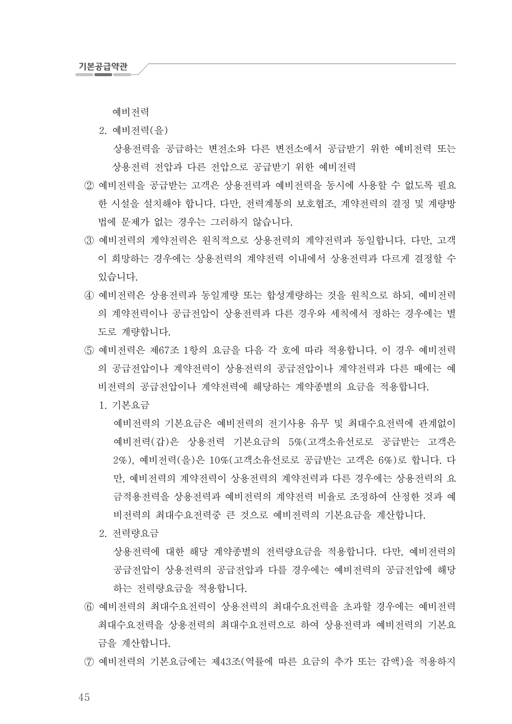 45
예비전력
예비전력 을2. ( )
상용전력을 공급하는 변전소와 다른 변전소에서 공급받기 위한 예비전력 또는
상용전력 전압과 다른 전압으로 공급받기 위한 예비전력
예비전력을 공급받는 고객은 상용전력과 예비전력을 동시에 사용할 수 없도록 필요②
한 시설을 설치해야 합니다 다만 전력계통의 보호협조 계약전력의 결정 및 계량방. , ,
법에 문제가 없는 경우는 그러하지 않습니다.
예비전력의 계약전력은 원칙적으로 상용전력의 계약전력과 동일합니다 다만 고객. ,③
이 희망하는 경우에는 상용전력의 계약전력 이내에서 상용전력과 다르게 결정할 수
있습니다.
예비전력은 상용전력과 동일계량 또는 합성계량하는 것을 원칙으로 하되 예비전력,④
의 계약전력이나 공급전압이 상용전력과 다른 경우와 세칙에서 정하는 경우에는 별
도로 계량합니다.
예비전력은 제 조 항의 요금을 다음 각 호에 따라 적용합니다 이 경우 예비전력67 1 .⑤
의 공급전압이나 계약전력이 상용전력의 공급전압이나 계약전력과 다른 때에는 예
비전력의 공급전압이나 계약전력에 해당하는 계약종별의 요금을 적용합니다.
기본요금1.
예비전력의 기본요금은 예비전력의 전기사용 유무 및 최대수요전력에 관계없이
예비전력 갑 은 상용전력 기본요금의 고객소유선로로 공급받는 고객은( ) 5%(
예비전력 을 은 고객소유선로로 공급받는 고객은 로 합니다 다2%), ( ) 10%( 6%) .
만 예비전력의 계약전력이 상용전력의 계약전력과 다른 경우에는 상용전력의 요,
금적용전력을 상용전력과 예비전력의 계약전력 비율로 조정하여 산정한 것과 예
비전력의 최대수요전력중 큰 것으로 예비전력의 기본요금을 계산합니다.
전력량요금2.
상용전력에 대한 해당 계약종별의 전력량요금을 적용합니다 다만 예비전력의. ,
공급전압이 상용전력의 공급전압과 다를 경우에는 예비전력의 공급전압에 해당
하는 전력량요금을 적용합니다.
예비전력의 최대수요전력이 상용전력의 최대수요전력을 초과할 경우에는 예비전력⑥
최대수요전력을 상용전력의 최대수요전력으로 하여 상용전력과 예비전력의 기본요
금을 계산합니다.
예비전력의 기본요금에는 제 조 역률에 따른 요금의 추가 또는 감액 을 적용하지43 ( )⑦
 
