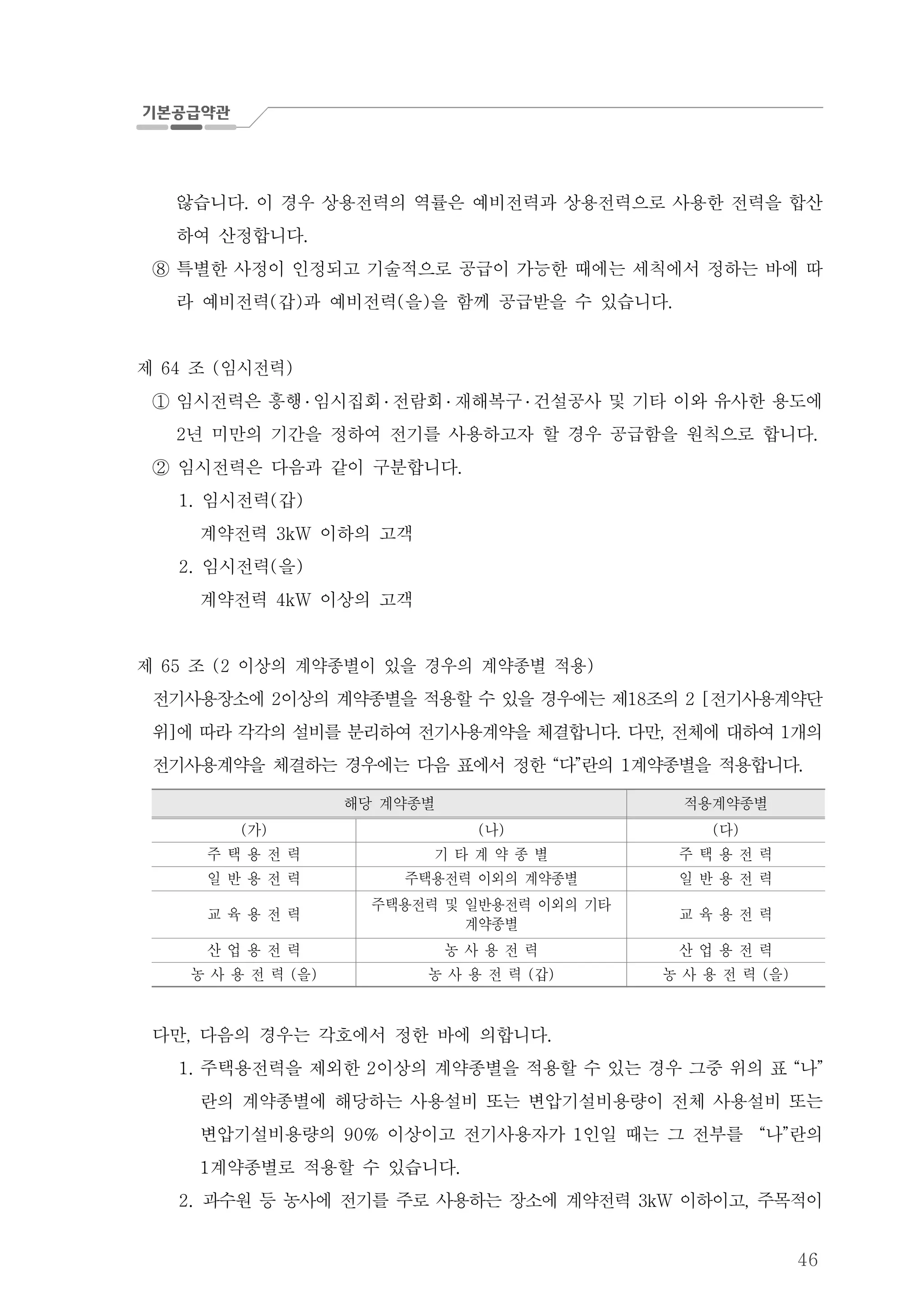 46
않습니다 이 경우 상용전력의 역률은 예비전력과 상용전력으로 사용한 전력을 합산.
하여 산정합니다.
특별한 사정이 인정되고 기술적으로 공급이 가능한 때에는 세칙에서 정하는 바에 따⑧
라 예비전력 갑 과 예비전력 을 을 함께 공급받을 수 있습니다( ) ( ) .
제 조 임시전력64 ( )
임시전력은 흥행① ․ 임시집회 ․ 전람회 ․ 재해복구 ․ 건설공사 및 기타 이와 유사한 용도에
년 미만의 기간을 정하여 전기를 사용하고자 할 경우 공급함을 원칙으로 합니다2 .
임시전력은 다음과 같이 구분합니다.②
임시전력 갑1. ( )
계약전력 이하의 고객3kW
임시전력 을2. ( )
계약전력 이상의 고객4kW
제 조 이상의 계약종별이 있을 경우의 계약종별 적용65 (2 )
전기사용장소에 이상의 계약종별을 적용할 수 있을 경우에는 제 조의 전기사용계약단2 18 2 [
위 에 따라 각각의 설비를 분리하여 전기사용계약을 체결합니다 다만 전체에 대하여 개의] . , 1
전기사용계약을 체결하는 경우에는 다음 표에서 정한 다 란의 계약종별을 적용합니다“ ” 1 .
해당 계약종별 적용계약종별
가( ) 나( ) 다( )
주 택 용 전 력 기 타 계 약 종 별 주 택 용 전 력
일 반 용 전 력 주택용전력 이외의 계약종별 일 반 용 전 력
교 육 용 전 력
주택용전력 및 일반용전력 이외의 기타
계약종별
교 육 용 전 력
산 업 용 전 력 농 사 용 전 력 산 업 용 전 력
농 사 용 전 력 을( ) 농 사 용 전 력 갑( ) 농 사 용 전 력 을( )
다만 다음의 경우는 각호에서 정한 바에 의합니다, .
주택용전력을 제외한 이상의 계약종별을 적용할 수 있는 경우 그중 위의 표 나1. 2 “ ”
란의 계약종별에 해당하는 사용설비 또는 변압기설비용량이 전체 사용설비 또는
변압기설비용량의 이상이고 전기사용자가 인일 때는 그 전부를 나 란의90% 1 “ ”
계약종별로 적용할 수 있습니다1 .
2. 과수원 등 농사에 전기를 주로 사용하는 장소에 계약전력 이하이고 주목적이3kW ,
 
