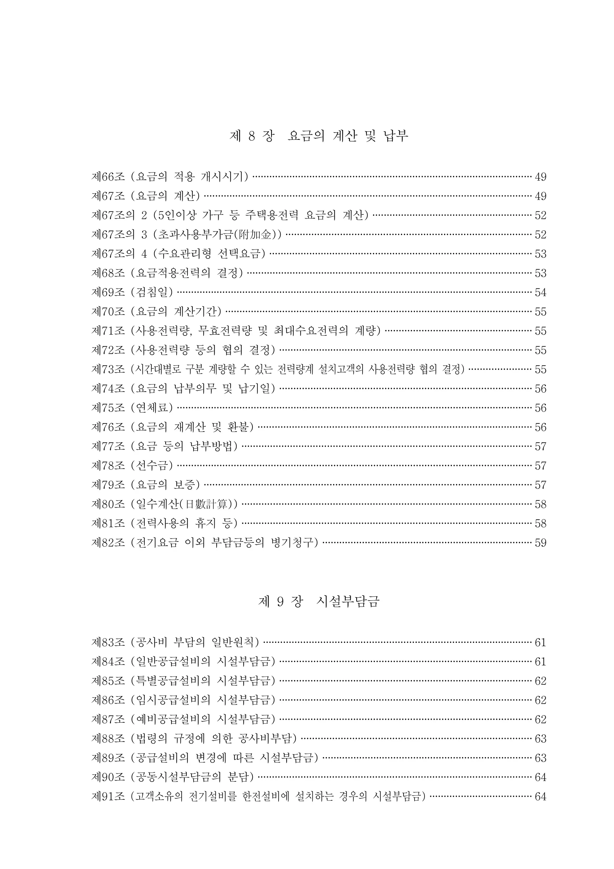 제 장 요금의 계산 및 납부8
제 조 요금의 적용 개시시기66 ( ) ·································································································· 49
제 조 요금의 계산67 ( ) ··················································································································· 49
제 조의 인이상 가구 등 주택용전력 요금의 계산67 2 (5 ) ························································ 52
제 조의 초과사용부가금67 3 ( ( ))附加金 ······················································································ 52
제 조의 수요관리형 선택요금67 4 ( ) ···························································································· 53
제 조 요금적용전력의 결정68 ( ) ···································································································· 53
제 조 검침일69 ( ) ·····························································································································54
제 조 요금의 계산기간70 ( ) ············································································································ 55
제 조 사용전력량 무효전력량 및 최대수요전력의 계량71 ( , ) ···················································· 55
제 조 사용전력량 등의 협의 결정72 ( ) ························································································· 55
제 조73 시간대별로 구분 계량할 수 있는 전력량계 설치고객의 사용전력량 협의 결정( ) ······················ 55
제 조 요금의 납부의무 및 납기일74 ( ) ························································································· 56
제 조 연체료75 ( ) ·····························································································································56
제 조 요금의 재계산 및 환불76 ( ) ································································································ 56
제 조 요금 등의 납부방법77 ( ) ······································································································ 57
제 조 선수금78 ( ) ·····························································································································57
제 조 요금의 보증79 ( ) ··················································································································· 57
제 조 일수계산80 ( ( ))日數計算 ······································································································ 58
제 조 전력사용의 휴지 등81 ( ) ······································································································ 58
제 조 전기요금 이외 부담금등의 병기청구82 ( ) ·········································································· 59
제 장 시설부담금9
제 조 공사비 부담의 일반원칙83 ( ) ······························································································ 61
제 조 일반공급설비의 시설부담금84 ( ) ························································································· 61
제 조 특별공급설비의 시설부담금85 ( ) ························································································· 62
제 조 임시공급설비의 시설부담금86 ( ) ························································································· 62
제 조 예비공급설비의 시설부담금87 ( ) ························································································· 62
제 조 법령의 규정에 의한 공사비부담88 ( ) ················································································· 63
제 조 공급설비의 변경에 따른 시설부담금89 ( ) ·········································································· 63
제 조 공동시설부담금의 분담90 ( ) ································································································ 64
제 조91 고객소유의 전기설비를 한전설비에 설치하는 경우의 시설부담금( ) ···································· 64
 