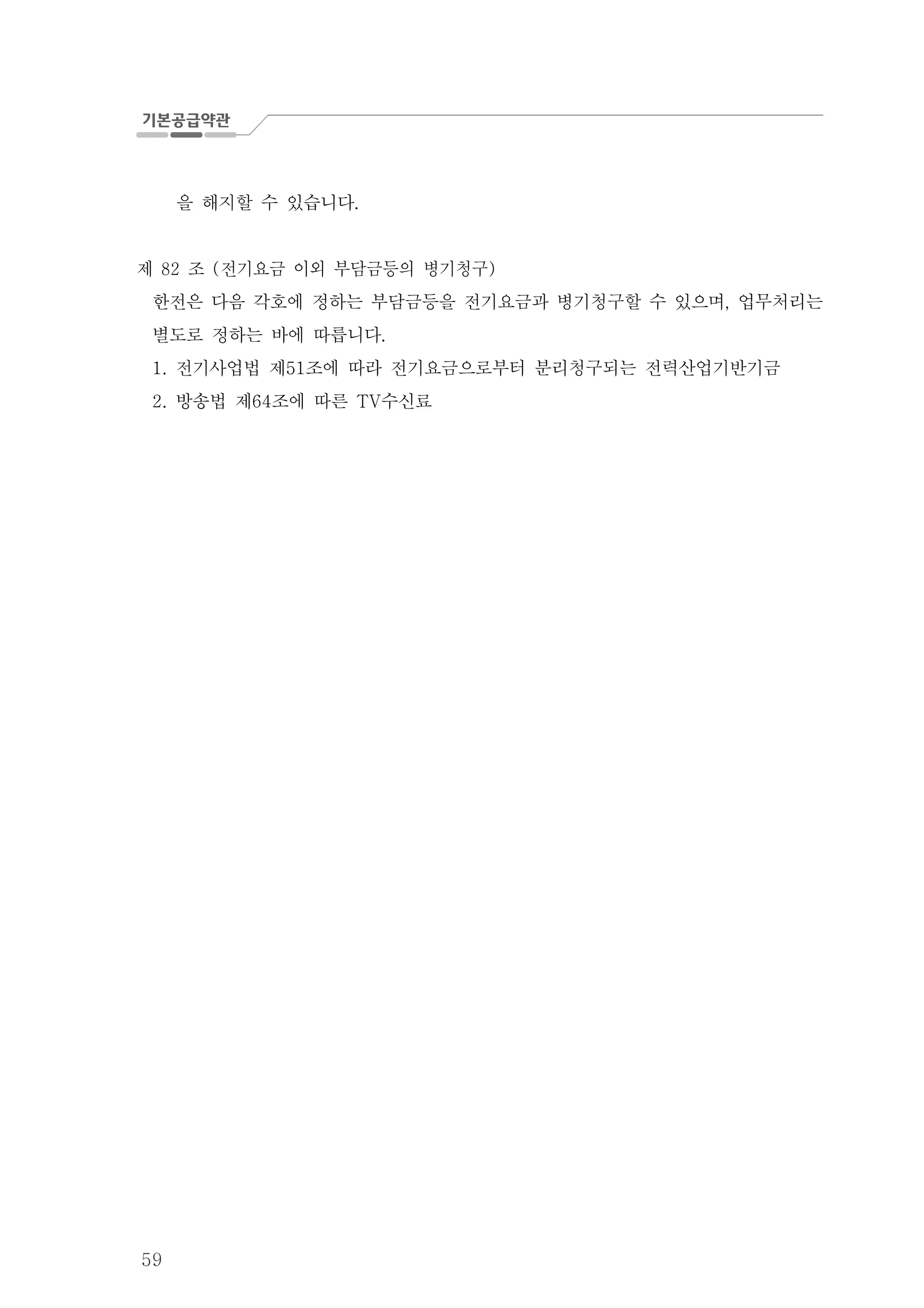 59
을 해지할 수 있습니다.
제 조 전기요금 이외 부담금등의 병기청구82 ( )
한전은 다음 각호에 정하는 부담금등을 전기요금과 병기청구할 수 있으며 업무처리는,
별도로 정하는 바에 따릅니다.
전기사업법 제 조에 따라 전기요금으로부터 분리청구되는 전력산업기반기금1. 51
방송법 제 조에 따른 수신료2. 64 TV
 