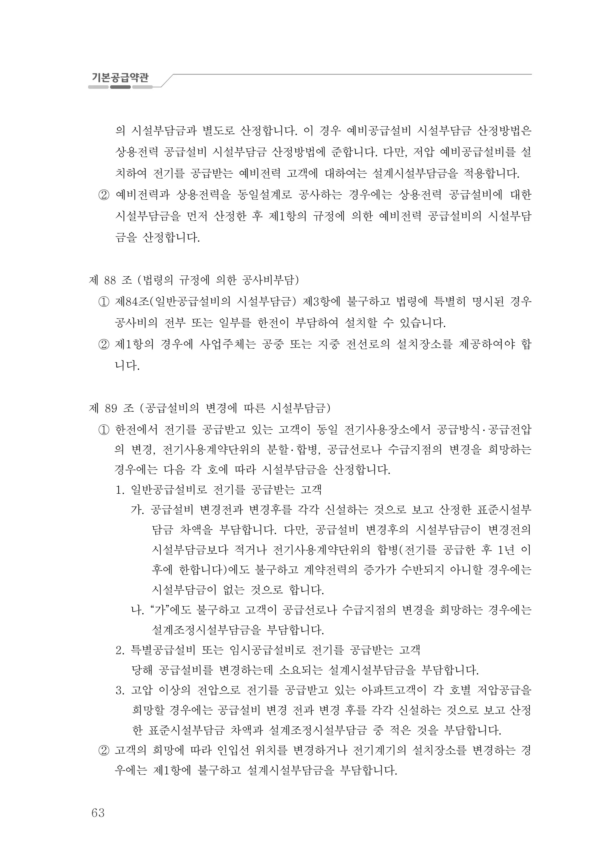 63
의 시설부담금과 별도로 산정합니다 이 경우 예비공급설비 시설부담금 산정방법은.
상용전력 공급설비 시설부담금 산정방법에 준합니다 다만 저압 예비공급설비를. , 설
치하여 전기를 공급받는 예비전력 고객에 대하여는 설계시설부담금을 적용합니다.
② 예비전력과 상용전력을 동일설계로 공사하는 경우에는 상용전력 공급설비에 대한
시설부담금을 먼저 산정한 후 제 항의 규정에 의한 예비전력 공급설비의 시설부담1
금을 산정합니다.
제 조 법령의 규정에 의한 공사비부담88 ( )
제 조 일반공급설비의 시설부담금 제 항에 불구하고 법령에 특별히 명시된 경우84 ( ) 3①
공사비의 전부 또는 일부를 한전이 부담하여 설치할 수 있습니다.
② 제 항의 경우에 사업주체는 공중 또는 지중 전선로의 설치장소를 제공하여야 합1
니다.
제 조 공급설비의 변경에 따른 시설부담금89 ( )
한전에서 전기를 공급받고 있는 고객이 동일 전기사용장소에서 공급방식① ․ 공급전압
의 변경 전기사용계약단위의 분할, ․ 합병 공급선로나 수급지점의 변경을 희망하는,
경우에는 다음 각 호에 따라 시설부담금을 산정합니다.
일반공급설비로 전기를 공급받는 고객1.
가. 공급설비 변경전과 변경후를 각각 신설하는 것으로 보고 산정한 표준시설부
담금 차액을 부담합니다 다만 공급설비 변경후의 시설부담금이 변경전의. ,
시설부담금보다 적거나 전기사용계약단위의 합병 전기를 공급한 후 년 이( 1
후에 한합니다 에도 불구하고 계약전력의 증가가 수반되지 아니할 경우에는)
시설부담금이 없는 것으로 합니다.
나. 가 에도 불구하고 고객이 공급선로나 수급지점의 변경을 희망하는 경우에는“ ”
설계조정시설부담금을 부담합니다.
특별공급설비 또는 임시공급설비로 전기를 공급받는 고객2.
당해 공급설비를 변경하는데 소요되는 설계시설부담금을 부담합니다.
3. 고압 이상의 전압으로 전기를 공급받고 있는 아파트고객이 각 호별 저압공급을
희망할 경우에는 공급설비 변경 전과 변경 후를 각각 신설하는 것으로 보고 산정
한 표준시설부담금 차액과 설계조정시설부담금 중 적은 것을 부담합니다.
고객의 희망에 따라 인입선 위치를 변경하거나 전기계기의 설치장소를 변경하는 경②
우에는 제 항에 불구하고 설계시설부담금을 부담합니다1 .
 
