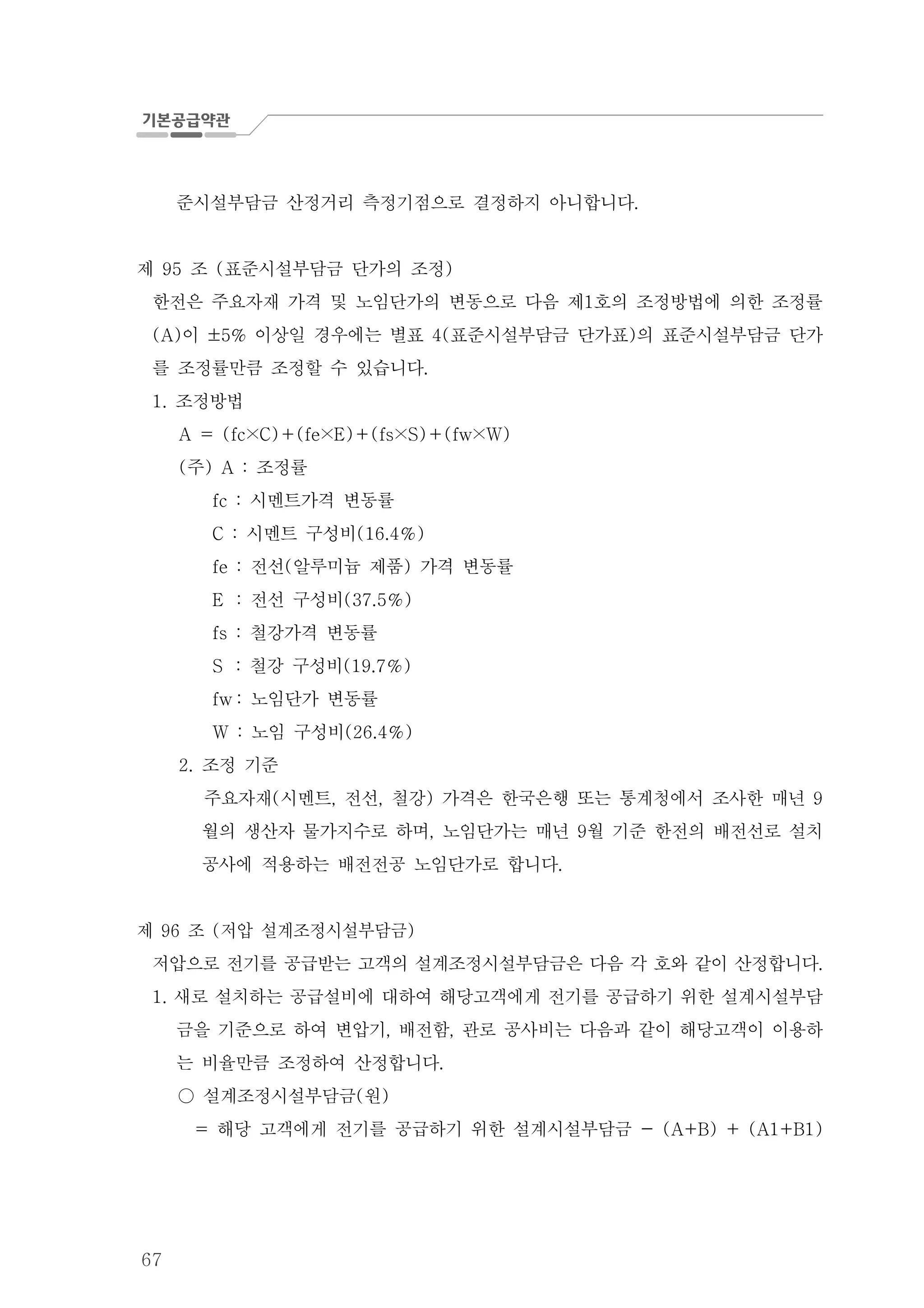 67
준시설부담금 산정거리 측정기점으로 결정하지 아니합니다.
제 조 표준시설부담금 단가의 조정95 ( )
한전은 주요자재 가격 및 노임단가의 변동으로 다음 제 호의 조정방법에 의한 조정률1
이 이상일 경우에는 별표 표준시설부담금 단가표 의 표준시설부담금 단가(A) ±5% 4( )
를 조정률만큼 조정할 수 있습니다.
조정방법1.
A = (fc×C) (fe×E) (fs×S) (fw×W)＋ ＋ ＋
주 조정률( ) A :
시멘트가격 변동률fc :
시멘트 구성비C : (16.4 )％
fe 전선 알루미늄 제품 가격 변동률: ( )
E 전선 구성비: (37.5 )％
철강가격 변동률fs :
S 철강 구성비: (19.7 )％
fw 노임단가 변동률:
노임 구성비W : (26.4 )％
조정 기준2.
주요자재 시멘트 전선 철강 가격은 한국은행 또는 통계청에서 조사한 매년( , , ) 9
월의 생산자 물가지수로 하며 노임단가는 매년 월 기준 한전의 배전선로 설치, 9
공사에 적용하는 배전전공 노임단가로 합니다.
제 조 저압 설계조정시설부담금96 ( )
저압으로 전기를 공급받는 고객의 설계조정시설부담금은 다음 각 호와 같이 산정합니다.
새로 설치하는 공급설비에 대하여 해당고객에게 전기를 공급하기 위한 설계시설부담1.
금을 기준으로 하여 변압기 배전함 관로 공사비는 다음과 같이 해당고객이 이용하, ,
는 비율만큼 조정하여 산정합니다.
설계조정시설부담금 원( )○
해당 고객에게 전기를 공급하기 위한 설계시설부담금= - (A+B) + (A1+B1)
 
