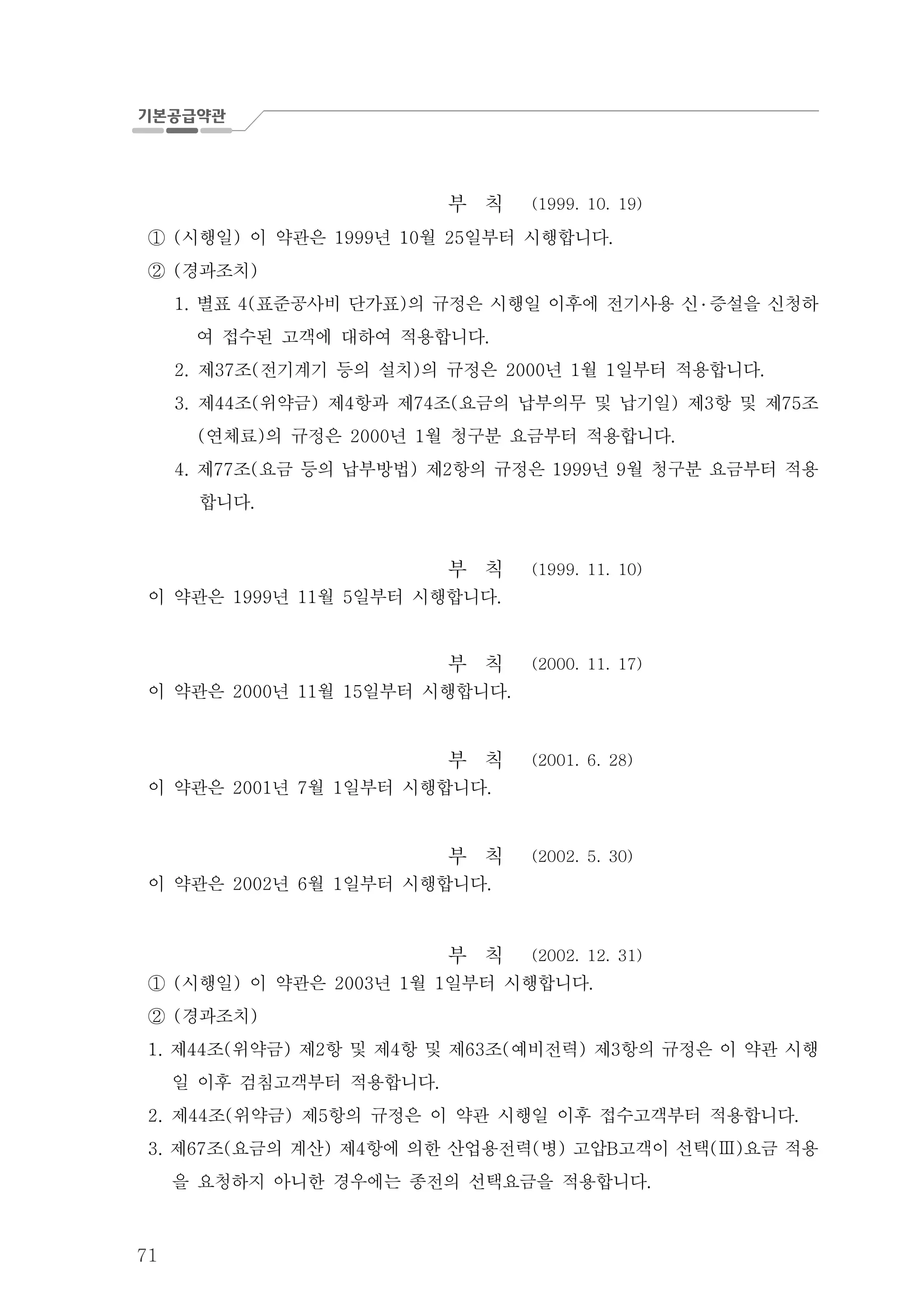 71
부 칙 (1999. 10. 19)
시행일 이 약관은 년 월 일부터 시행합니다( ) 1999 10 25 .①
경과조치( )②
별표 표준공사비 단가표 의 규정은 시행일 이후에 전기사용 신1. 4( ) ․ 증설을 신청하
여 접수된 고객에 대하여 적용합니다.
제 조 전기계기 등의 설치 의 규정은 년 월 일부터 적용합니다2. 37 ( ) 2000 1 1 .
제 조 위약금 제 항과 제 조 요금의 납부의무 및 납기일 제 항 및 제 조3. 44 ( ) 4 74 ( ) 3 75
연체료 의 규정은 년 월 청구분 요금부터 적용합니다( ) 2000 1 .
제 조 요금 등의 납부방법 제 항의 규정은 년 월 청구분 요금부터 적용4. 77 ( ) 2 1999 9
합니다.
부 칙 (1999. 11. 10)
이 약관은 년 월 일부터 시행합니다1999 11 5 .
부 칙 (2000. 11. 17)
이 약관은 년 월 일부터 시행합니다2000 11 15 .
부 칙 (2001. 6. 28)
이 약관은 년 월 일부터 시행합니다2001 7 1 .
부 칙 (2002. 5. 30)
이 약관은 년 월 일부터 시행합니다2002 6 1 .
부 칙 (2002. 12. 31)
시행일 이 약관은 년 월 일부터 시행합니다( ) 2003 1 1 .①
경과조치( )②
제 조 위약금 제 항 및 제 항 및 제 조 예비전력 제 항의 규정은 이 약관 시행1. 44 ( ) 2 4 63 ( ) 3
일 이후 검침고객부터 적용합니다.
제 조 위약금 제 항의 규정은 이 약관 시행일 이후 접수고객부터 적용합니다2. 44 ( ) 5 .
제 조 요금의 계산 제 항에 의한 산업용전력 병 고압 고객이 선택 요금 적용3. 67 ( ) 4 ( ) B ( )Ⅲ
을 요청하지 아니한 경우에는 종전의 선택요금을 적용합니다.
 