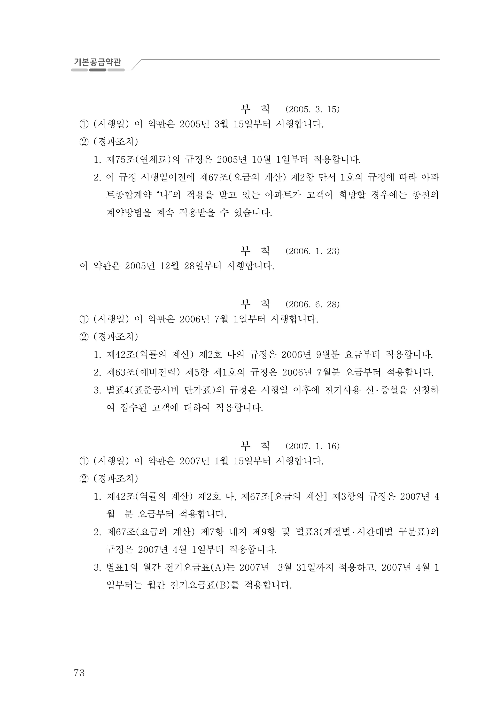 73
부 칙 (2005. 3. 15)
시행일 이 약관은 년 월 일부터 시행합니다( ) 2005 3 15 .①
경과조치( )②
제 조 연체료 의 규정은 년 월 일부터 적용합니다1. 75 ( ) 2005 10 1 .
이 규정 시행일이전에 제 조 요금의 계산 제 항 단서 호의 규정에 따라 아파2. 67 ( ) 2 1
트종합계약 나 의 적용을 받고 있는 아파트가 고객이 희망할 경우에는 종전의“ ”
계약방법을 계속 적용받을 수 있습니다.
부 칙 (2006. 1. 23)
이 약관은 년 월 일부터 시행합니다2005 12 28 .
부 칙 (2006. 6. 28)
시행일 이 약관은 년 월 일부터 시행합니다( ) 2006 7 1 .①
경과조치( )②
제 조 역률의 계산 제 호 나의 규정은 년 월분 요금부터 적용합니다1. 42 ( ) 2 2006 9 .
제 조 예비전력 제 항 제 호의 규정은 년 월분 요금부터 적용합니다2. 63 ( ) 5 1 2006 7 .
별표 표준공사비 단가표 의 규정은 시행일 이후에 전기사용 신3. 4( ) ․ 증설을 신청하
여 접수된 고객에 대하여 적용합니다.
부 칙 (2007. 1. 16)
시행일 이 약관은 년 월 일부터 시행합니다( ) 2007 1 15 .①
경과조치( )②
1. 제 조 역률의 계산 제 호 나 제 조 요금의 계산 제 항의 규정은 년42 ( ) 2 , 67 [ ] 3 2007 4
월 분 요금부터 적용합니다.
제 조 요금의 계산 제 항 내지 제 항 및 별표 계절별2. 67 ( ) 7 9 3( ․ 시간대별 구분표 의)
규정은 년 월 일부터 적용합니다2007 4 1 .
별표 의 월간 전기요금표 는 년 월 일까지 적용하고 년 월3. 1 (A) 2007 3 31 , 2007 4 1
일부터는 월간 전기요금표 를 적용합니다(B) .
 