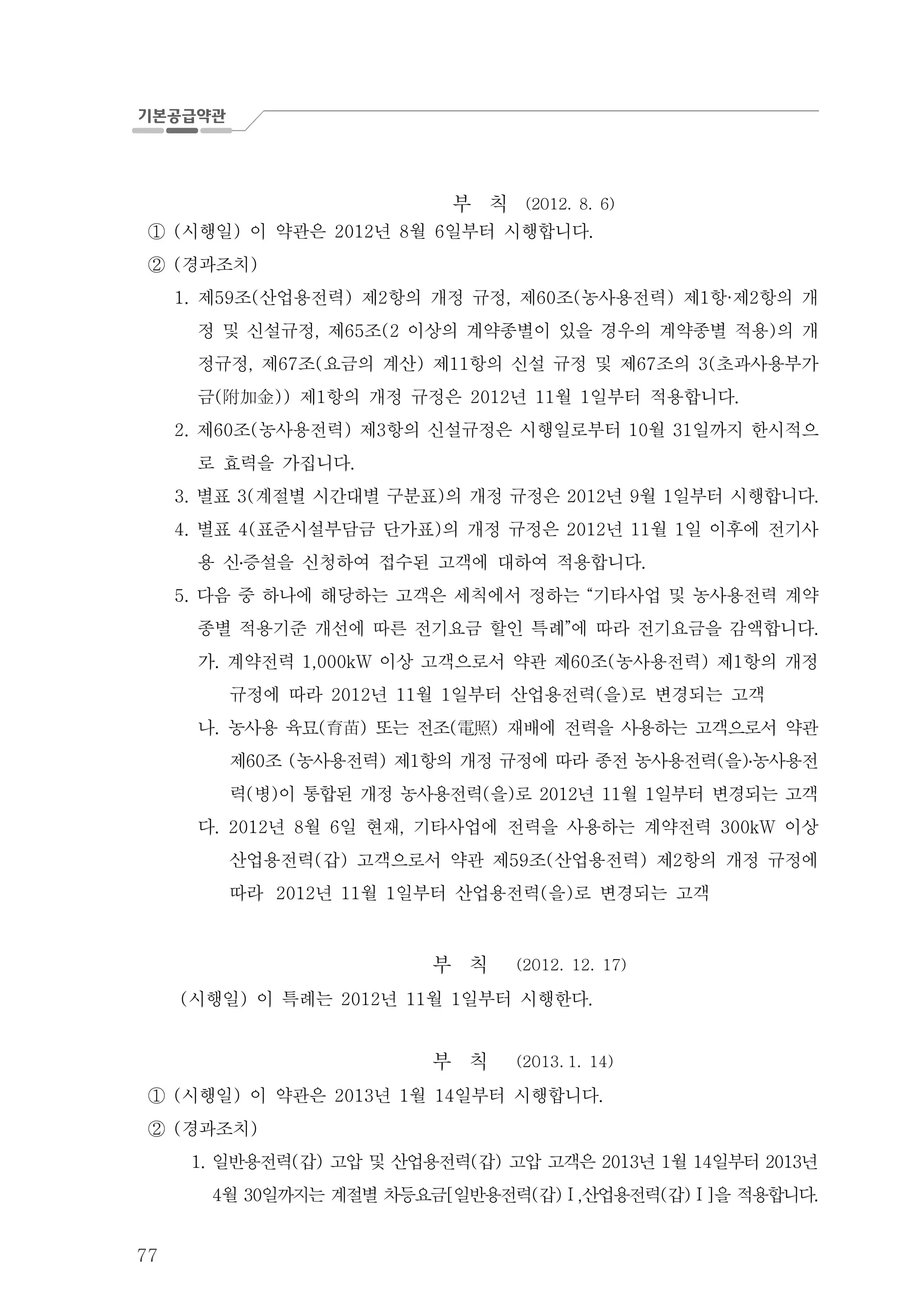 77
부 칙 (2012. 8. 6)
시행일 이 약관은 년 월 일부터 시행합니다( ) 2012 8 6 .①
경과조치( )②
제 조 산업용전력 제 항의 개정 규정 제 조 농사용전력 제 항 제 항의 개1. 59 ( ) 2 , 60 ( ) 1 · 2
정 및 신설규정 제 조 이상의 계약종별이 있을 경우의 계약종별 적용 의 개, 65 (2 )
정규정 제 조 요금의 계산 제 항의 신설 규정 및 제 조의 초과사용부가, 67 ( ) 11 67 3(
금 제 항의 개정 규정은 년 월 일부터 적용합니다( )) 1 2012 11 1 .附加金
제 조 농사용전력 제 항의 신설규정은 시행일로부터 월 일까지 한시적으2. 60 ( ) 3 10 31
로 효력을 가집니다.
3. 별표 계절별 시간대별 구분표 의 개정 규정은 년 월 일부터 시행합니다3( ) 2012 9 1 .
별표 표준시설부담금 단가표 의 개정 규정은 년 월 일 이후에 전기사4. 4( ) 2012 11 1
용 신증설을 신청하여 접수된 고객에 대하여 적용합니다.․
다음 중 하나에 해당하는 고객은 세칙에서 정하는 기타사업 및 농사용전력 계약5. “
종별 적용기준 개선에 따른 전기요금 할인 특례 에 따라 전기요금을 감액합니다” .
가 계약전력 이상 고객으로서 약관 제 조 농사용전력 제 항의 개정. 1,000kW 60 ( ) 1
규정에 따라 년 월 일부터 산업용전력 을 로 변경되는 고객2012 11 1 ( )
나. 농사용 육묘 또는 전조 재배에 전력을 사용하는 고객으로서 약관( ) ( )育苗 電照
제 조 농사용전력 제 항의 개정 규정에 따라 종전 농사용전력 을 농사용전60 ( ) 1 ( )․
력 병 이 통합된 개정 농사용전력 을 로 년 월 일부터 변경되는 고객( ) ( ) 2012 11 1
다 년 월 일 현재 기타사업에 전력을 사용하는 계약전력 이상. 2012 8 6 , 300kW
산업용전력 갑 고객으로서 약관 제 조 산업용전력 제 항의 개정 규정에( ) 59 ( ) 2
따라 년 월 일부터 산업용전력 을 로 변경되는 고객2012 11 1 ( )
부 칙 (2012. 12. 17)
시행일 이 특례는 년 월 일부터 시행한다( ) 2012 11 1 .
부 칙 (2013. 1. 14)
시행일 이 약관은 년 월 일부터 시행합니다( ) 2013 1 14 .①
경과조치( )②
일반용전력 갑 고압 및 산업용전력 갑 고압 고객은 년 월 일1. ( ) ( ) 2013 1 14 부터 년2013
월 일까지는 계절별 차등요금 일반용전력 갑 산업용전력 갑 을 적용합니다4 30 [ ( ) , ( ) ] .Ⅰ Ⅰ
 