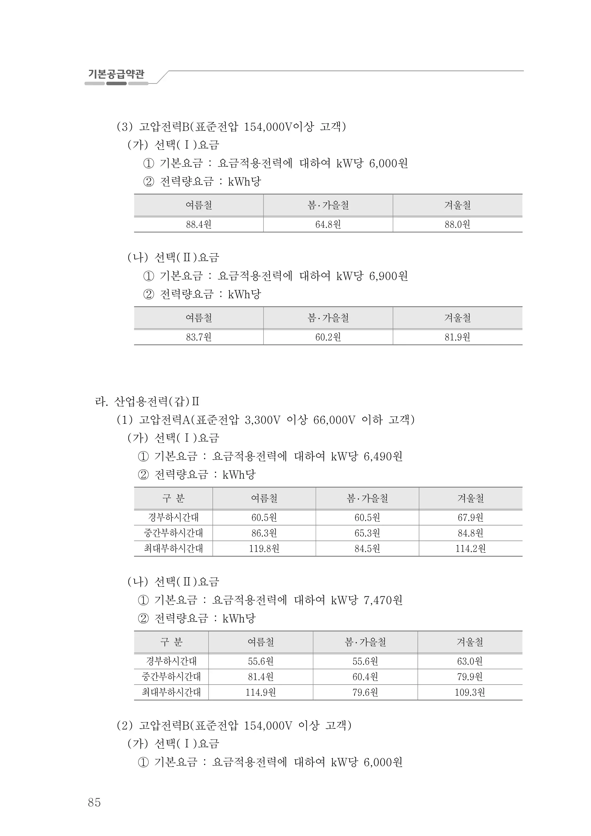 85
고압전력 표준전압 이상 고객(3) B( 154,000V )
가 선택 요금( ) ( )Ⅰ
기본요금 요금적용전력에 대하여 당 원: kW 6,000①
전력량요금 당: kWh②
여름철 봄 ․ 가을철 겨울철
원88.4 원64.8 원88.0
나 선택 요금( ) ( )Ⅱ
기본요금 요금적용전력에 대하여 당 원: kW 6,900①
전력량요금 당: kWh②
여름철 봄 ․ 가을철 겨울철
원83.7 원60.2 원81.9
라 산업용전력 갑. ( )Ⅱ
고압전력 표준전압 이상 이하 고객(1) A( 3,300V 66,000V )
가 선택 요금( ) ( )Ⅰ
기본요금 요금적용전력에 대하여 당 원: kW 6,490①
전력량요금 당: kWh②
구 분 여름철 봄 ․ 가을철 겨울철
경부하시간대 원60.5 원60.5 원67.9
중간부하시간대 원86.3 원65.3 원84.8
최대부하시간대 원119.8 원84.5 원114.2
나 선택 요금( ) ( )Ⅱ
기본요금 요금적용전력에 대하여 당 원: kW 7,470①
전력량요금 당: kWh②
구 분 여름철 봄 ․ 가을철 겨울철
경부하시간대 원55.6 원55.6 원63.0
중간부하시간대 원81.4 원60.4 원79.9
최대부하시간대 원114.9 원79.6 원109.3
고압전력 표준전압 이상 고객(2) B( 154,000V )
가 선택 요금( ) ( )Ⅰ
기본요금 요금적용전력에 대하여 당 원: kW 6,000①
 