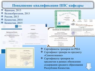 Повышение квалификации ППС кафедры
 Франция, 2013
 Великобритания, 2013
 Россия, 2013
 Казахстан, 2014
 Казахстан, 2015
 Сертификаты тренеров по PISA
 Сертификат тренера по предмету
«Самопознание»
 Сертификаты тренеров по
предметам в рамках обновления
содержания среднего образования
Республики Казахстан.
 