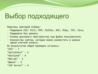 Выбор подходящего
Перечень критерий отбора:
 Поддержка CGI: Perl, PHP, Python, ASP, Ruby, JSP, Java;
 Поддержка баз данных;
 Размер дискового пространства под файлы пользователя;
 Количество сайтов, которые можно разместить в рамках
одной учетной записи;
По результатам общей проверки остались:
"HTS" - 7
"Sprinthost" - 5
"Hostland" - 4
"REG.RU" - 5
"Джино" - 5
"ISP Server" – 4
 