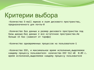 Критерии выбора
-Количество E-mail ящиков и оъем дискового пространства,
предназначенного для почты-0
-Количество баз данных и размер дискового пространства под
базы данных-баз данных 2 все остаточное пространство.Не
больше 15 баз (зависит от тарифа)
-Количество одновременных процессов на пользователя-1
-Количество ОЗУ, и максимальное время исполнения,выделяемое
каждому процессу пользователя- количество ОЗУ 512 мб 0.09 с.
время исполнения,выделяемое каждому процессу пользователя
 