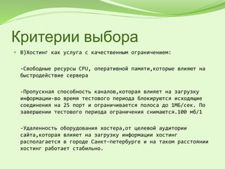 Критерии выбора
 В)Хостинг как услуга с качественным ограничением:
-Свободные ресурсы CPU, оперативной памяти,которые влияют на
быстродействие сервера
-Пропускная способность каналов,которая влияет на загрузку
информации-во время тестового периода блокируются исходящие
соединения на 25 порт и ограничивается полоса до 1МБ/сек. По
завершении тестового периода ограничения снимаются.100 мб/1
-Удаленность оборудования хостера,от целевой аудитории
сайта,которая влияет на загрузку информации хостинг
располагается в городе Санкт-петербурге и на таком расстоянии
хостинг работает стабильно.
 