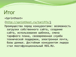 Итог
«Sprinthost»
(http://sprinthost.ru/tariffs/)
Преимущества перед конкурентами: возможность
загрузки собственного сайта, создание
сайта, использование шаблона, смена
тарифного плана, своевременная служба
технической поддержки, электронная почта,
базы данных. Достойным конкурентом лидера
стал многофункциональный REG.RU.
 