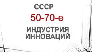 50-70-е
СССР
ИНДУСТРИЯ
ИННОВАЦИЙ
 