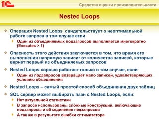 Средства оценки производительности
Nested Loops
Операция Nested Loops свидетельствует о неоптимальной
работе запроса в том случае если
Один из объединяемых подзапросов выполняется многократно
(Executes > 1)
Опасность этого действия заключается в том, что время его
выполнения напрямую зависит от количества записей, которые
вернет первый из объединяемых запросов
Nested Loops хорошо работает только в том случае, если
Один из подзапросов возвращает мало записей, удовлетворяющих
условию объединения
Nested Loops – самый простой способ объединения двух таблиц
SQL сервер может выбирать план с Nested Loops, если:
Нет актуальной статистики
В запросе использованы сложные конструкции, включающие
подзапросы и объединения подзапросов
А так же в результате ошибки оптимизатора
 