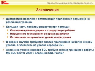 Средства оценки производительности
Заключение
Диагностика проблем и оптимизация приложения возможна на
различных уровнях
Большая часть проблем решается при помощи:
Следования рекомендациям и стандартам разработки
Нагрузочного тестирования во время разработки
Оптимизации алгоритмов на уровне конфигурации
В редких случаях требуется анализ приложения на более низком
уровне, в частности на уровне сервера SQL
Анализ на уровне сервера SQL требует знания принципов работы
MS SQL Server 2000 и владения SQL Profiler
 