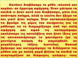       
              Κατόπιν διαβάσαμε το μύθο «αλεπού και
κοράκι» σε έμμετρη αφήγηση. Όταν ρώτησα τα
παιδιά τι ήταν αυτό που διαβάσαμε, μόνο ένα
απάντησε ποίημα, αλλά κι εκείνο δεν ήξερε να
πει γιατί ήταν ποίημα. Έτσι καταπιαστήκαμε
να βρούμε τις ρίμες του ποιήματος για να
μάθουμε να το διαχωρίζουμε από την απλή
αφήγηση και αφού τις καταγράψαμε
κυκλώσαμε τις καταλήξεις που ήταν ίδιες για
να οπτικοποιήσουμε το φαινόμενο (με τη
μοντέρνα ποίηση θα ασχοληθούν σε
μεγαλύτερες τάξεις πιστεύω). Φυσικά
βρήκαμε και καταγράψαμε τα διδάγματα του
μύθου και με πολλή χαρά βλέπω τα παιδιά να
αναγνωρίζουν σε διάφορες «γκάφες» τους
 