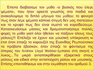 μ μ «Έπειτα διαβάσα ε τον ύθο ο βοσκός που έλεγε
μ »,ψέ ατα που ήταν αρκετά γνωστός στα παιδιά και
μ μ μ μ :ανακαλύψα ε το διπλό ήνυ α του ύθου το φανερό
μ μ μ μπως όταν λέ ε ψέ ατα κάποια στιγ ή δεν ας πιστεύουν
μ .και το κρυφό πως δεν είναι σωστό να κοροϊδεύου ε
μ μ μ μΚατασκευάσα ε άσκες και δρα ατοποιήσα ε πολλές
μφορές το ύθο γιατί όλοι ήθελαν να παίξουν όλους τους
!!! μρόλους Επέλεξα να έχουν και ουσική υπόκρουση κι
μέτσι όταν έπαιζε το καρουζέλ της Ευανθίας Ρε πούτσικα
, μτα πρόβατα έβοσκαν όταν έπαιζε το φάντασ α της
Andrew Lloyd Webber  μόπερας του έ παινε στη σκηνή ο
…  μλύκος Τα ικρά ανταποκρίθηκαν εξαιρετικά στους
μ .ρόλους και ειδικά στην αντιστοίχιση ρόλου και ουσικής
μ μ μ 3.Επίσης επεκταθήκα ε και στην εκ άθηση του αριθ ού
 