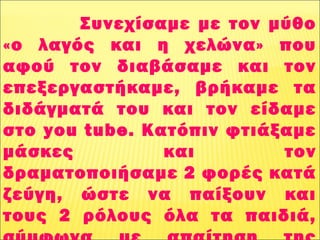 Συνεχίσαμε με τον μύθο
«ο λαγός και η χελώνα» που
αφού τον διαβάσαμε και τον
επεξεργαστήκαμε, βρήκαμε τα
διδάγματά του και τον είδαμε
στο you tube. Κατόπιν φτιάξαμε
μάσκες και τον
δραματοποιήσαμε 2 φορές κατά
ζεύγη, ώστε να παίξουν και
τους 2 ρόλους όλα τα παιδιά,
 