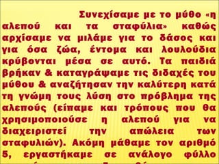 Συνεχίσαμε με το μύθο «η
αλεπού και τα σταφύλια» καθώς
αρχίσαμε να μιλάμε για το δάσος και
για όσα ζώα, έντομα και λουλούδια
κρύβονται μέσα σε αυτό. Τα παιδιά
βρήκαν & καταγράψαμε τις διδαχές του
μύθου & αναζήτησαν την καλύτερη κατά
τη γνώμη τους λύση στο πρόβλημα της
αλεπούς (είπαμε και τρόπους που θα
χρησιμοποιούσε η αλεπού για να
διαχειριστεί την απώλεια των
σταφυλιών). Ακόμη μάθαμε τον αριθμό
5, εργαστήκαμε σε ανάλογο φύλλο
 