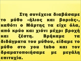 Στη συνέχεια διαβάσαμε
το μύθο «ήλιος και βοριάς»,
καθότι ο Μάρτης τα είχε όλα,
από κρύο και χιόνι μέχρι βροχή
και ζέστη. Βρήκαμε τα
διδάγματα του μύθου, είδαμε το
μύθο στο you tube και τον
δραματοποιήσαμε με μεγάλη
επιτυχία.
 