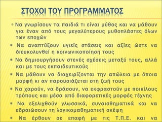  ∗ Να γνωρίσουν τα παιδιά τι είναι μύθος και να μάθουν
για έναν από τους μεγαλύτερους μυθοπλάστες όλων
των εποχών
∗ Να αναπτύξουν υγιείς στάσεις και αξίες ώστε να
διευκολυνθεί η κοινωνικοποίηση τους
∗ Να δημιουργήσουν στενές σχέσεις μεταξύ τους, αλλά
και με τους εκπαιδευτικούς
∗ Να μάθουν να διαχειρίζονται την απώλεια με όποια
μορφή κι αν παρουσιάζεται στη ζωή τους
∗ Να χαρούν, να δράσουν, να εκφραστούν με ποικίλους
τρόπους και μέσα από διαφορετικές μορφές τέχνης
∗ Να εξελιχθούν γλωσσικά, συναισθηματικά και να
εδραιώσουν τη λογικομαθηματική σκέψη
∗ Να έρθουν σε επαφή με τις Τ.Π.Ε. και να
 