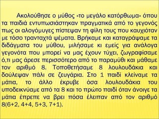  
μ « μ μ »Ακολούθησε ο ύθος το εγάλο κατόρθω α όπου
μτα παιδιά εντυπωσιάστηκαν πραγ ατικά από το γεγονός
μπως οι αλογό υγες πίστεψαν τη φίλη τους που καυχιόταν
μ μ . μ με τόσο τρανταχτά ψέ ατα Βρήκα ε και καταγράψα ε τα
μ μ , μ μ μδιδάγ ατα του ύθου ιλήσα ε κι ε είς για ανάλογα
μ μ , μγεγονότα που πορεί να ας έχουν τύχει ζωγραφίσα ε
, μ μ μ μό τι ας άρεσε περισσότερο από το παρα ύθι και άθα ε
μ 8. μ 8τον αριθ ό Τοποθετήσα ε λουλουδάκια και
. 1 μδούλεψαν πάλι σε ζευγάρια Στο παιδί κλείνα ε τα
μ ,άτια το άλλο έκρυβε όσα λουλουδάκια του
μ 8υποδεικνύα ε από τα και το πρώτο παιδί όταν άνοιγε τα
μ μάτια έπρεπε να βρει πόσα έλειπαν από τον αριθ ό
8(6+2, 4+4, 5+3, 7+1).
 