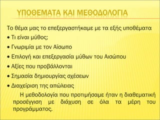 Το θέμα μας το επεξεργαστήκαμε με τα εξής υποθέματα
• Τι είναι μύθος;
• Γνωριμία με τον Αίσωπο
• Επιλογή και επεξεργασία μύθων του Αισώπου
• Αξίες που προβάλλονται
• Σημασία δημιουργίας σχέσεων
• Διαχείριση της απώλειας
Η μεθοδολογία που προτιμήσαμε ήταν η διαθεματική
προσέγγιση με διάχυση σε όλα τα μέρη του
προγράμματος.
 