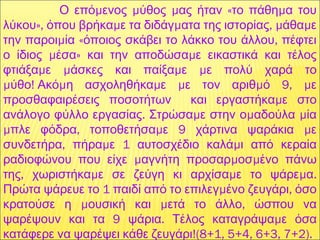   μ μ μ « μΟ επό ενος ύθος ας ήταν το πάθη α του
», μ μ , μ μλύκου όπου βρήκα ε τα διδάγ ατα της ιστορίας άθα ε
μ « ,την παροι ία όποιος σκάβει το λάκκο του άλλου πέφτει
μ » μο ίδιος έσα και την αποδώσα ε εικαστικά και τέλος
μ μ μ μφτιάξα ε άσκες και παίξα ε ε πολύ χαρά το
μ !  μ μ μ μ 9, μύθο Ακό η ασχοληθήκα ε ε τον αριθ ό ε
μπροσθαφαιρέσεις ποσοτήτων και εργαστήκα ε στο
. μ μ μανάλογο φύλλο εργασίας Στρώσα ε στην ο αδούλα ία
μ , μ 9 μπλε φόδρα τοποθετήσα ε χάρτινα ψαράκια ε
, μ 1 μσυνδετήρα πήρα ε αυτοσχέδιο καλά ι από κεραία
μ μ μραδιοφώνου που είχε αγνήτη προσαρ οσ ένο πάνω
, μ μ μ .της χωριστήκα ε σε ζεύγη κι αρχίσα ε το ψάρε α
1 μ ,Πρώτα ψάρευε το παιδί από το επιλεγ ένο ζευγάρι όσο
μ μ ,κρατούσε η ουσική και ετά το άλλο ώσπου να
9 . μψαρέψουν και τα ψάρια Τέλος καταγράψα ε όσα
!(8+1, 5+4, 6+3, 7+2).κατάφερε να ψαρέψει κάθε ζευγάρι
 