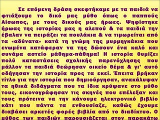  
Σε επόμενη δράση σκεφτήκαμε με τα παιδιά να
φτιάξουμε το δικό μας μύθο όπως ο παππούς
Αίσωπος, με τους δικούς μας ήρωες. Ψηφίστηκε
ήρωας της ιστορίας μας η αλεπού & τα παιδιά την
έβαλαν να πειράζει τα πουλάκια & να τιμωρείται από
τα «αδύνατα» κατά τη γνώμη της μυρμηγκάκια που
ενωμένα κατάφεραν να της δώσουν ένα καλό και
συνάμα αστείο μάθημα-πάθημα! Η ιστορία θυμίζει
πολύ καταστάσεις σχολικής παρενόχλησης που
μάλλον τα παιδιά θεώρησαν οικείο θέμα & γι’ αυτό
οδήγησαν την ιστορία προς τα εκεί. Έπειτα βρήκαν
τίτλο για την ιστορία που δημιούργησαν, ανακάλυψαν
τα ηθικά διδάγματα που τα ίδια κρύψανε στο μύθο
τους, εικονογράφησαν τις σκηνές που επέλεξαν και
τους πρότεινα να την κάνουμε ηλεκτρονικό βιβλίο
κάτι που πάντα τα ενθουσίαζε, καθώς έχουμε
διαβάσει αρκετές φορές βιβλία από το διαδίκτυο. Ο
μύθος των παιδιών παρουσιάζεται στον παρακάτω
 