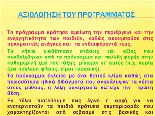 Το πρόγραμμα κράτησε αμείωτη την περιέργεια και την
ενεργητικότητα των παιδιών, καθώς ακουμπούσε στις
πραγματικές ανάγκες και τα ενδιαφέροντά τους.
 Τα νήπια υιοθέτησαν στάσεις και αξίες που
αναδείχθηκαν από το πρόγραμμα και πολλές φορές στην
καθημερινή ζωή της τάξης μίλαγαν γι’ αυτές (π.χ. κυρία
έχω πολλούς φίλους, είμαι πλούσιος).
 Το πρόγραμμα έκλεισε με ένα θετικό κλίμα καθώς στα
περισσότερα ηθικά διδάγματα που ανακάλυψαν τα νήπια
στους μύθους, η λέξη συνεργασία κατείχε την πρώτη
θέση.
 Εν τέλει πιστεύουμε πως έγινε η αρχή για να
ενστερνιστούν τα παιδιά πρότυπα συμπεριφοράς που
χαρακτηρίζονται από σεβασμό στις βασικές και
 