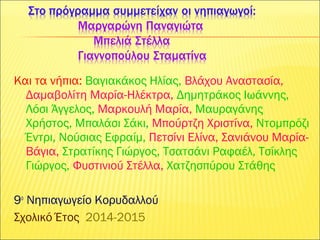 Και τα νήπια: Βαγιακάκος Ηλίας, Βλάχου Αναστασία,
Δαμαβολίτη Μαρία-Ηλέκτρα, Δημητράκος Ιωάννης,
Λόσι Άγγελος, Μαρκουλή Μαρία, Μαυραγάνης
Χρήστος, Μπαλάσι Σάκι, Μπούρτζη Χριστίνα, Ντομπρόζι
Έντρι, Νούσιας Εφραίμ, Πετσίνι Ελίνα, Σανιάνου Μαρία-
Βάγια, Στρατίκης Γιώργος, Τσατσάνι Ραφαέλ, Τσίκλης
Γιώργος, Φυστινιού Στέλλα, Χατζησπύρου Στάθης
9ο
Νηπιαγωγείο Κορυδαλλού
Σχολικό Έτος 2014-2015
 