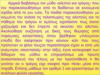   μ μ « »Αρχικά διαβάσα ε τον ύθο αλεπού και τράγος που
μ μτον παρακολουθήσα ε από το διαδίκτυο σε κινού ενα
you tube. μσχέδια από το Τα παιδιά παρακολούθησαν ε
μμκο ένη την ανάσα τις ταλαιπωρίες της αλεπούς και το
μ μπάθη α του τράγου κι α έσως σχολίασαν πως έκανε
μ .χαζο άρα και δεν έπρεπε να ακούσει την αλεπού
μ μΑκολούθησε συζήτηση ε δικές τους θύ ησες από
μ μ μπαρό οιες καταστάσεις όπου βρέθηκαν πλεγ ένοι
επειδή δεν σκέφτηκαν πριν κάνουν κάτι που τους
( μπρότειναν οι φίλοι τους οι περισσότεροι είχαν κι από ία
μ « » ),ανά νηση σκανταλιάς στην τάξη έγινε καταγραφή των
μ μ μδιδαχών του ύθου κι επιχειρήσα ε ια πρώτη
μανακατασκευή του τέλους ε την προϋπόθεση τι θα
μγινόταν αν ο τράγος είχε σκεφτεί πριν πέσει έσα στο
. μ μ μ 1 μπηγάδι Επίσης άθα ε τον αριθ ό και εργαστήκα ε σε
.ανάλογο φύλλο εργασίας
 