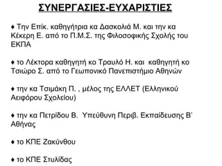 ΣΥΝΕΡΓΑΣΙΕΣ-ΕΥΧΑΡΙΣΤΙΕΣ
♦ Την Επίκ. καθηγήτρια κα Δασκολιά Μ. και την κα
Κέκερη Ε. από το Π.Μ.Σ. της Φιλοσοφικής Σχολής του
ΕΚΠΑ
♦ το Λέκτορα καθηγητή κο Τραυλό Η. και καθηγητή κο
Τσιώρο Σ. από το Γεωπονικό Πανεπιστήμιο Αθηνών
♦ την κα Τσιμάκη Π. , μέλος της ΕΛΛΕΤ (Ελληνικού
Αειφόρου Σχολείου)
♦ την κα Πετρίδου Β. Υπεύθυνη Περιβ. Εκπαίδευσης Β’
Αθήνας
♦ το ΚΠΕ Ζακύνθου
♦ το ΚΠΕ Στυλίδας
 