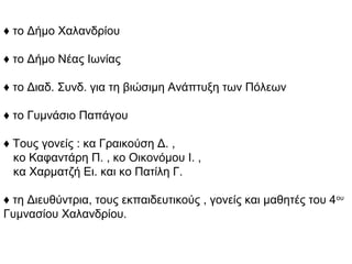 ♦ το Δήμο Χαλανδρίου
♦ το Δήμο Νέας Ιωνίας
♦ το Διαδ. Συνδ. για τη βιώσιμη Ανάπτυξη των Πόλεων
♦ το Γυμνάσιο Παπάγου
♦ Τους γονείς : κα Γραικούση Δ. ,
κο Καφαντάρη Π. , κο Οικονόμου Ι. ,
κα Χαρματζή Ει. και κο Πατίλη Γ.
♦ τη Διευθύντρια, τους εκπαιδευτικούς , γονείς και μαθητές του 4ου
Γυμνασίου Χαλανδρίου.
 