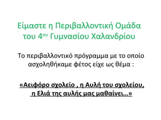 Είμαστε η Περιβαλλοντική Ομάδα
του 4ου
Γυμνασίου Χαλανδρίου
Το περιβαλλοντικό πρόγραμμα με το οποίο
ασχοληθήκαμε φέτος είχε ως θέμα :
«Αειφόρο σχολείο , η Αυλή του σχολείου,
η Ελιά της αυλής μας μαθαίνει…»
 