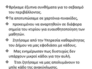 Βρήκαμε έξυπνα συνθήματα για το σεβασμό
του περιβάλλοντος.
Τα αποτυπώσαμε σε χαρτόνια-πινακίδες,
 προκειμένου να αναρτηθούν σε διάφορα
σημεία του κτιρίου για ευαισθητοποίηση των
μαθητών.
 Ζητήσαμε από την Υπηρεσία καθαριότητας
του Δήμου να μας εφοδιάσει με κάδους.
 Μας ενημέρωσαν πως δυστυχώς δεν
υπάρχουν μικροί κάδοι για την αυλή.
 Έτσι ζητήσαμε να μας απολυμάνουν το
μπλε κάδο της ανακύκλωσης.
 
