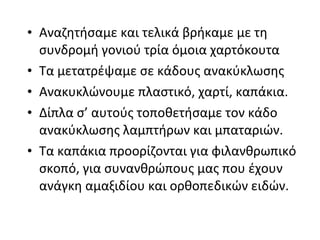• Αναζητήσαμε και τελικά βρήκαμε με τη
συνδρομή γονιού τρία όμοια χαρτόκουτα
• Τα μετατρέψαμε σε κάδους ανακύκλωσης
• Ανακυκλώνουμε πλαστικό, χαρτί, καπάκια.
• Δίπλα σ’ αυτούς τοποθετήσαμε τον κάδο
ανακύκλωσης λαμπτήρων και μπαταριών.
• Τα καπάκια προορίζονται για φιλανθρωπικό
σκοπό, για συνανθρώπους μας που έχουν
ανάγκη αμαξιδίου και ορθοπεδικών ειδών.
 