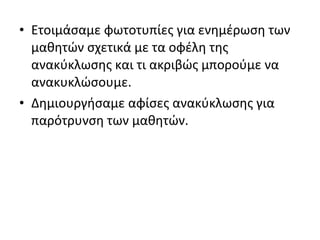 • Ετοιμάσαμε φωτοτυπίες για ενημέρωση των
μαθητών σχετικά με τα οφέλη της
ανακύκλωσης και τι ακριβώς μπορούμε να
ανακυκλώσουμε.
• Δημιουργήσαμε αφίσες ανακύκλωσης για
παρότρυνση των μαθητών.
 