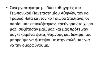 • Συνεργαστήκαμε με δύο καθηγητές του
Γεωπονικού Πανεπιστημίου Αθηνών, τον κο
Τραυλό Ηλία και τον κο Τσιώρο Στυλιανό, οι
οποίοι μας επισκέφτηκαν, ερεύνησαν το χώρο
μας, συζήτησαν μαζί μας και μας πρότειναν
συγκεκριμένα φυτά, θάμνους και δέντρα που
μπορούμε να φυτέψουμε στην αυλή μας για
να την ομορφύνουμε.
 