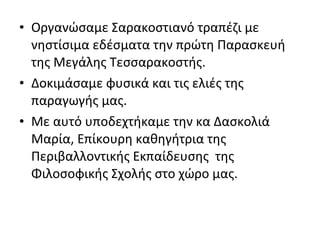 • Οργανώσαμε Σαρακοστιανό τραπέζι με
νηστίσιμα εδέσματα την πρώτη Παρασκευή
της Μεγάλης Τεσσαρακοστής.
• Δοκιμάσαμε φυσικά και τις ελιές της
παραγωγής μας.
• Με αυτό υποδεχτήκαμε την κα Δασκολιά
Μαρία, Επίκουρη καθηγήτρια της
Περιβαλλοντικής Εκπαίδευσης της
Φιλοσοφικής Σχολής στο χώρο μας.
 