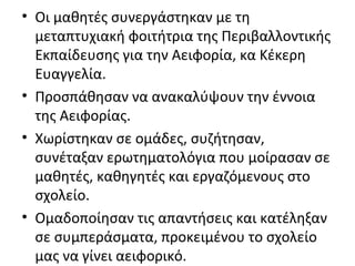 • Οι μαθητές συνεργάστηκαν με τη
μεταπτυχιακή φοιτήτρια της Περιβαλλοντικής
Εκπαίδευσης για την Αειφορία, κα Κέκερη
Ευαγγελία.
• Προσπάθησαν να ανακαλύψουν την έννοια
της Αειφορίας.
• Χωρίστηκαν σε ομάδες, συζήτησαν,
συνέταξαν ερωτηματολόγια που μοίρασαν σε
μαθητές, καθηγητές και εργαζόμενους στο
σχολείο.
• Ομαδοποίησαν τις απαντήσεις και κατέληξαν
σε συμπεράσματα, προκειμένου το σχολείο
μας να γίνει αειφορικό.
 